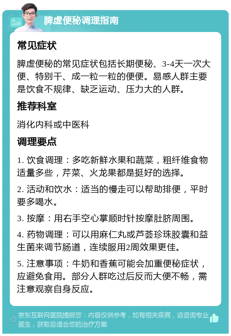 脾虚便秘调理指南 常见症状 脾虚便秘的常见症状包括长期便秘、3-4天一次大便、特别干、成一粒一粒的便便。易感人群主要是饮食不规律、缺乏运动、压力大的人群。 推荐科室 消化内科或中医科 调理要点 1. 饮食调理：多吃新鲜水果和蔬菜，粗纤维食物适量多些，芹菜、火龙果都是挺好的选择。 2. 活动和饮水：适当的慢走可以帮助排便，平时要多喝水。 3. 按摩：用右手空心掌顺时针按摩肚脐周围。 4. 药物调理：可以用麻仁丸或芦荟珍珠胶囊和益生菌来调节肠道，连续服用2周效果更佳。 5. 注意事项：牛奶和香蕉可能会加重便秘症状，应避免食用。部分人群吃过后反而大便不畅，需注意观察自身反应。