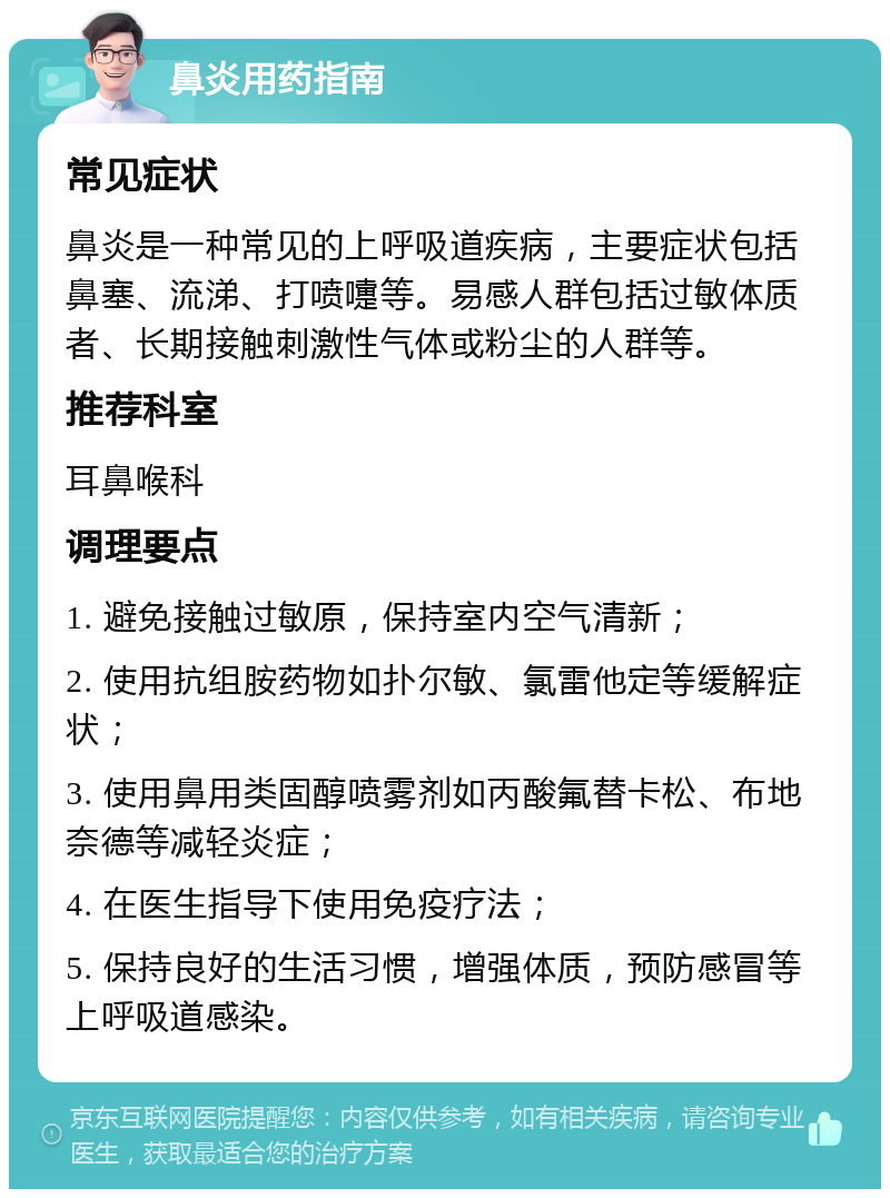 鼻炎用药指南 常见症状 鼻炎是一种常见的上呼吸道疾病，主要症状包括鼻塞、流涕、打喷嚏等。易感人群包括过敏体质者、长期接触刺激性气体或粉尘的人群等。 推荐科室 耳鼻喉科 调理要点 1. 避免接触过敏原，保持室内空气清新； 2. 使用抗组胺药物如扑尔敏、氯雷他定等缓解症状； 3. 使用鼻用类固醇喷雾剂如丙酸氟替卡松、布地奈德等减轻炎症； 4. 在医生指导下使用免疫疗法； 5. 保持良好的生活习惯，增强体质，预防感冒等上呼吸道感染。