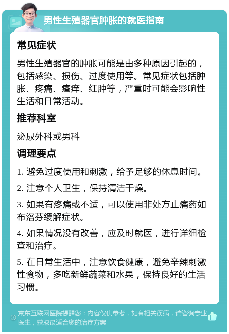 男性生殖器官肿胀的就医指南 常见症状 男性生殖器官的肿胀可能是由多种原因引起的，包括感染、损伤、过度使用等。常见症状包括肿胀、疼痛、瘙痒、红肿等，严重时可能会影响性生活和日常活动。 推荐科室 泌尿外科或男科 调理要点 1. 避免过度使用和刺激，给予足够的休息时间。 2. 注意个人卫生，保持清洁干燥。 3. 如果有疼痛或不适，可以使用非处方止痛药如布洛芬缓解症状。 4. 如果情况没有改善，应及时就医，进行详细检查和治疗。 5. 在日常生活中，注意饮食健康，避免辛辣刺激性食物，多吃新鲜蔬菜和水果，保持良好的生活习惯。