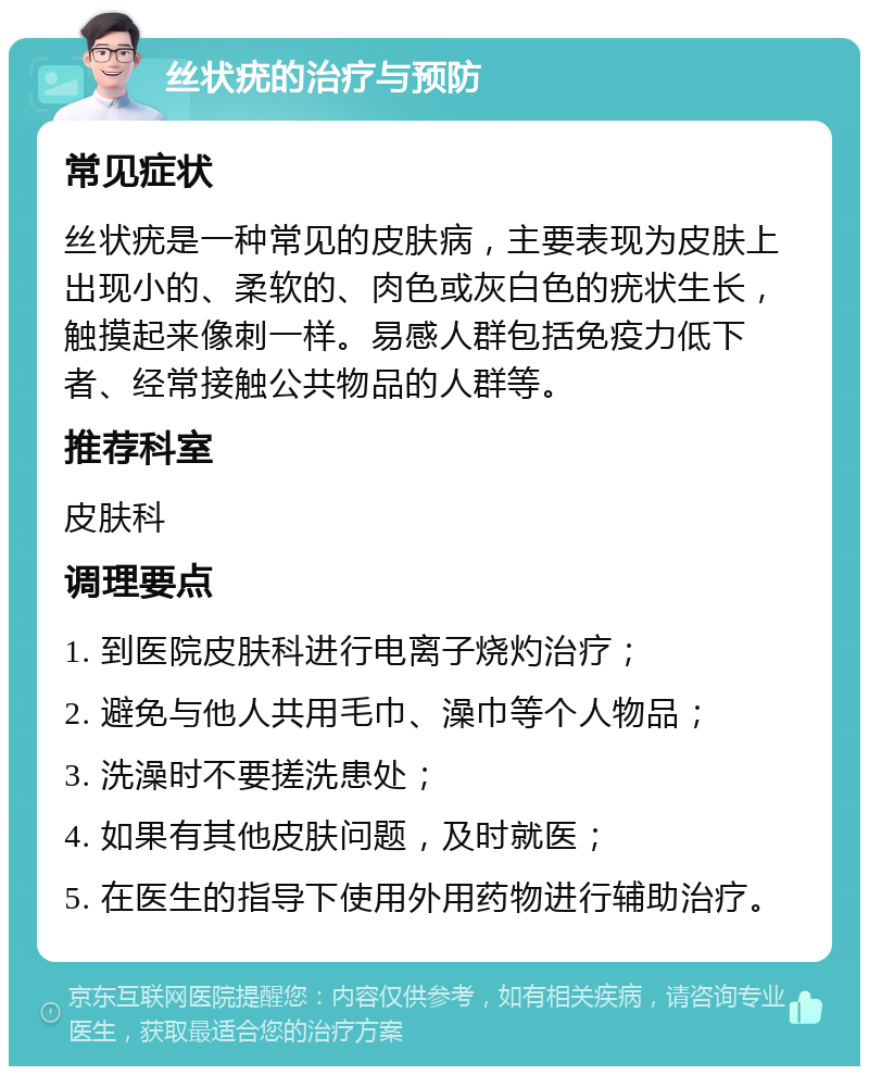 丝状疣的治疗与预防 常见症状 丝状疣是一种常见的皮肤病，主要表现为皮肤上出现小的、柔软的、肉色或灰白色的疣状生长，触摸起来像刺一样。易感人群包括免疫力低下者、经常接触公共物品的人群等。 推荐科室 皮肤科 调理要点 1. 到医院皮肤科进行电离子烧灼治疗； 2. 避免与他人共用毛巾、澡巾等个人物品； 3. 洗澡时不要搓洗患处； 4. 如果有其他皮肤问题，及时就医； 5. 在医生的指导下使用外用药物进行辅助治疗。