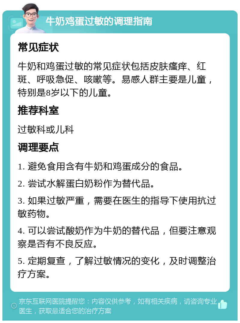 牛奶鸡蛋过敏的调理指南 常见症状 牛奶和鸡蛋过敏的常见症状包括皮肤瘙痒、红斑、呼吸急促、咳嗽等。易感人群主要是儿童，特别是8岁以下的儿童。 推荐科室 过敏科或儿科 调理要点 1. 避免食用含有牛奶和鸡蛋成分的食品。 2. 尝试水解蛋白奶粉作为替代品。 3. 如果过敏严重，需要在医生的指导下使用抗过敏药物。 4. 可以尝试酸奶作为牛奶的替代品，但要注意观察是否有不良反应。 5. 定期复查，了解过敏情况的变化，及时调整治疗方案。