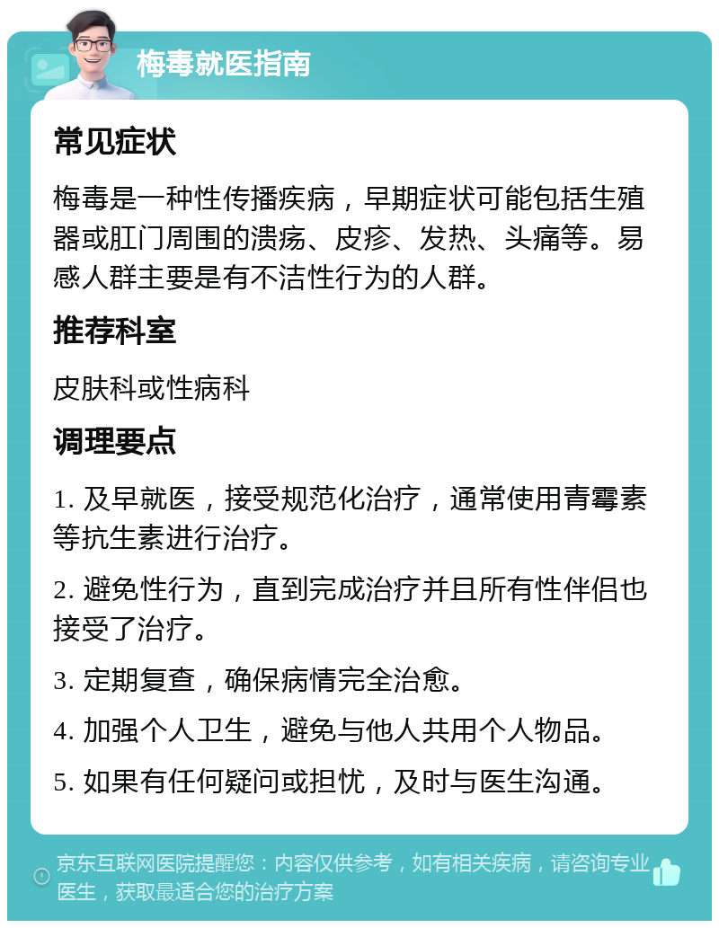 梅毒就医指南 常见症状 梅毒是一种性传播疾病，早期症状可能包括生殖器或肛门周围的溃疡、皮疹、发热、头痛等。易感人群主要是有不洁性行为的人群。 推荐科室 皮肤科或性病科 调理要点 1. 及早就医，接受规范化治疗，通常使用青霉素等抗生素进行治疗。 2. 避免性行为，直到完成治疗并且所有性伴侣也接受了治疗。 3. 定期复查，确保病情完全治愈。 4. 加强个人卫生，避免与他人共用个人物品。 5. 如果有任何疑问或担忧，及时与医生沟通。