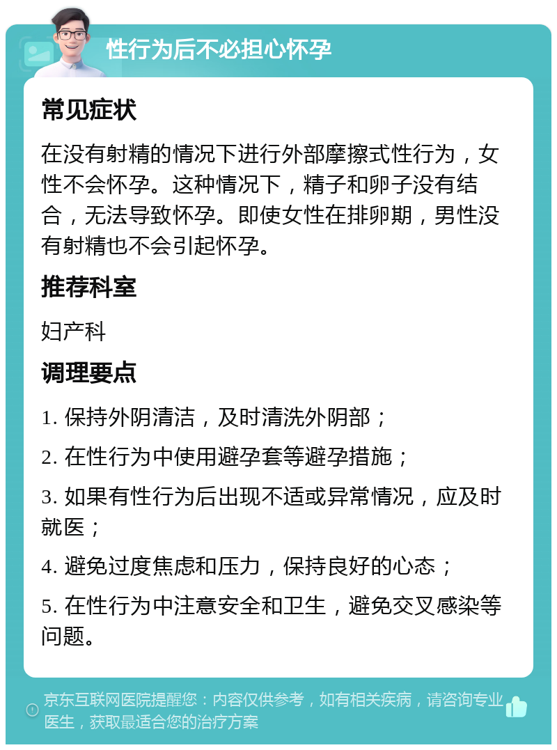 性行为后不必担心怀孕 常见症状 在没有射精的情况下进行外部摩擦式性行为，女性不会怀孕。这种情况下，精子和卵子没有结合，无法导致怀孕。即使女性在排卵期，男性没有射精也不会引起怀孕。 推荐科室 妇产科 调理要点 1. 保持外阴清洁，及时清洗外阴部； 2. 在性行为中使用避孕套等避孕措施； 3. 如果有性行为后出现不适或异常情况，应及时就医； 4. 避免过度焦虑和压力，保持良好的心态； 5. 在性行为中注意安全和卫生，避免交叉感染等问题。