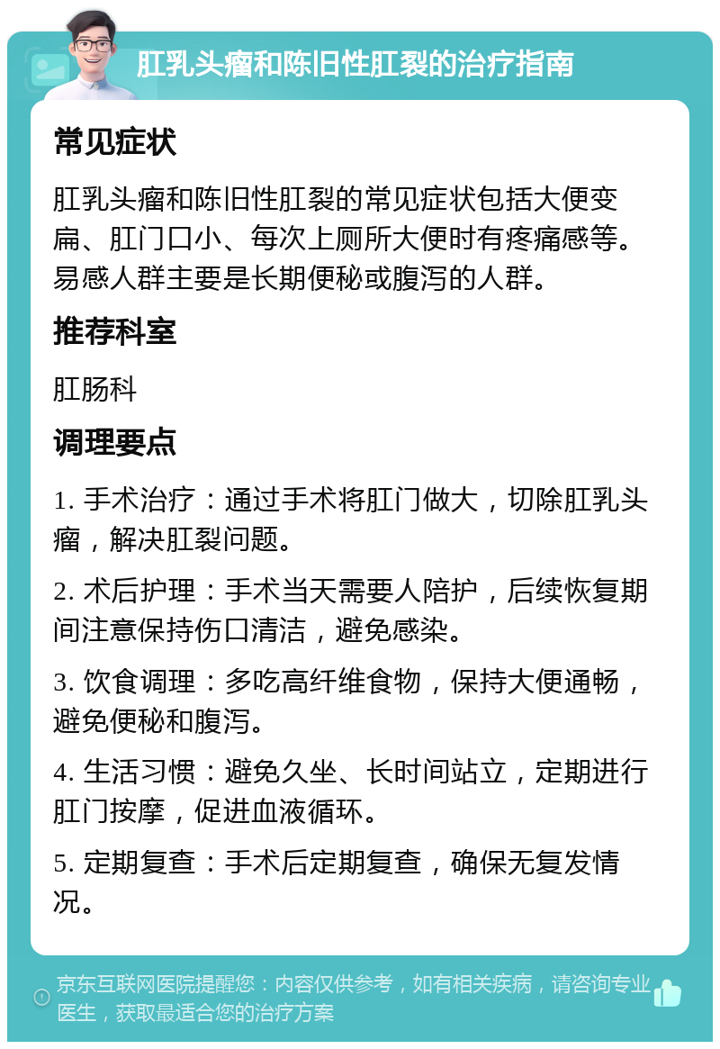 肛乳头瘤和陈旧性肛裂的治疗指南 常见症状 肛乳头瘤和陈旧性肛裂的常见症状包括大便变扁、肛门口小、每次上厕所大便时有疼痛感等。易感人群主要是长期便秘或腹泻的人群。 推荐科室 肛肠科 调理要点 1. 手术治疗：通过手术将肛门做大，切除肛乳头瘤，解决肛裂问题。 2. 术后护理：手术当天需要人陪护，后续恢复期间注意保持伤口清洁，避免感染。 3. 饮食调理：多吃高纤维食物，保持大便通畅，避免便秘和腹泻。 4. 生活习惯：避免久坐、长时间站立，定期进行肛门按摩，促进血液循环。 5. 定期复查：手术后定期复查，确保无复发情况。