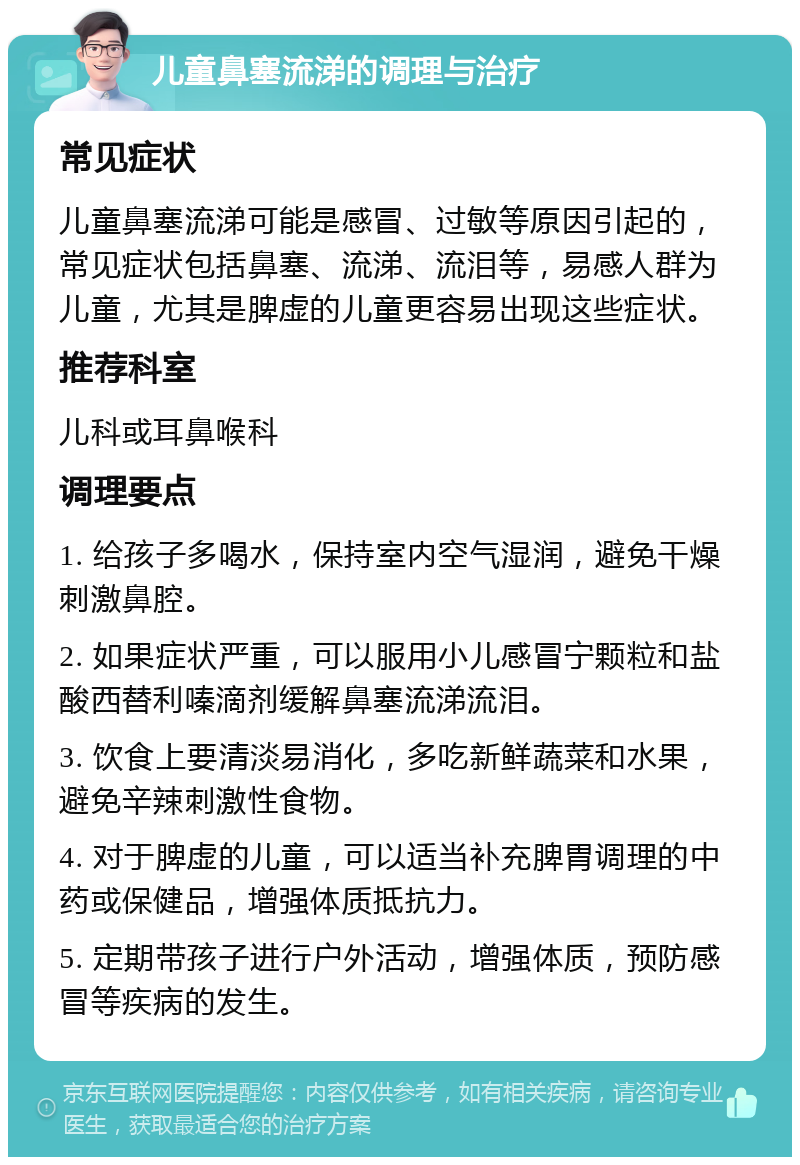 儿童鼻塞流涕的调理与治疗 常见症状 儿童鼻塞流涕可能是感冒、过敏等原因引起的，常见症状包括鼻塞、流涕、流泪等，易感人群为儿童，尤其是脾虚的儿童更容易出现这些症状。 推荐科室 儿科或耳鼻喉科 调理要点 1. 给孩子多喝水，保持室内空气湿润，避免干燥刺激鼻腔。 2. 如果症状严重，可以服用小儿感冒宁颗粒和盐酸西替利嗪滴剂缓解鼻塞流涕流泪。 3. 饮食上要清淡易消化，多吃新鲜蔬菜和水果，避免辛辣刺激性食物。 4. 对于脾虚的儿童，可以适当补充脾胃调理的中药或保健品，增强体质抵抗力。 5. 定期带孩子进行户外活动，增强体质，预防感冒等疾病的发生。