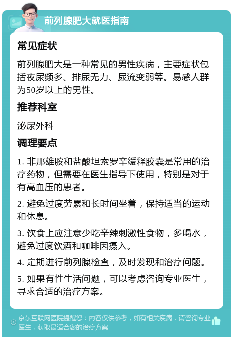 前列腺肥大就医指南 常见症状 前列腺肥大是一种常见的男性疾病，主要症状包括夜尿频多、排尿无力、尿流变弱等。易感人群为50岁以上的男性。 推荐科室 泌尿外科 调理要点 1. 非那雄胺和盐酸坦索罗辛缓释胶囊是常用的治疗药物，但需要在医生指导下使用，特别是对于有高血压的患者。 2. 避免过度劳累和长时间坐着，保持适当的运动和休息。 3. 饮食上应注意少吃辛辣刺激性食物，多喝水，避免过度饮酒和咖啡因摄入。 4. 定期进行前列腺检查，及时发现和治疗问题。 5. 如果有性生活问题，可以考虑咨询专业医生，寻求合适的治疗方案。