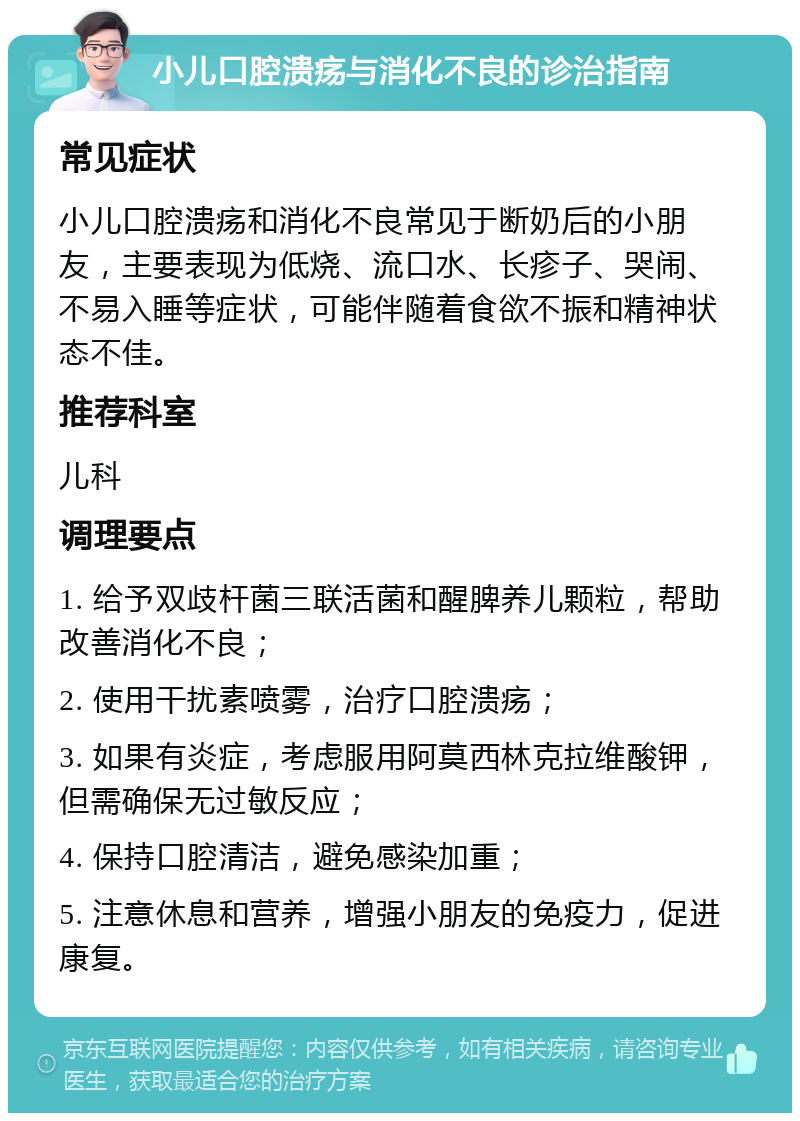 小儿口腔溃疡与消化不良的诊治指南 常见症状 小儿口腔溃疡和消化不良常见于断奶后的小朋友，主要表现为低烧、流口水、长疹子、哭闹、不易入睡等症状，可能伴随着食欲不振和精神状态不佳。 推荐科室 儿科 调理要点 1. 给予双歧杆菌三联活菌和醒脾养儿颗粒，帮助改善消化不良； 2. 使用干扰素喷雾，治疗口腔溃疡； 3. 如果有炎症，考虑服用阿莫西林克拉维酸钾，但需确保无过敏反应； 4. 保持口腔清洁，避免感染加重； 5. 注意休息和营养，增强小朋友的免疫力，促进康复。