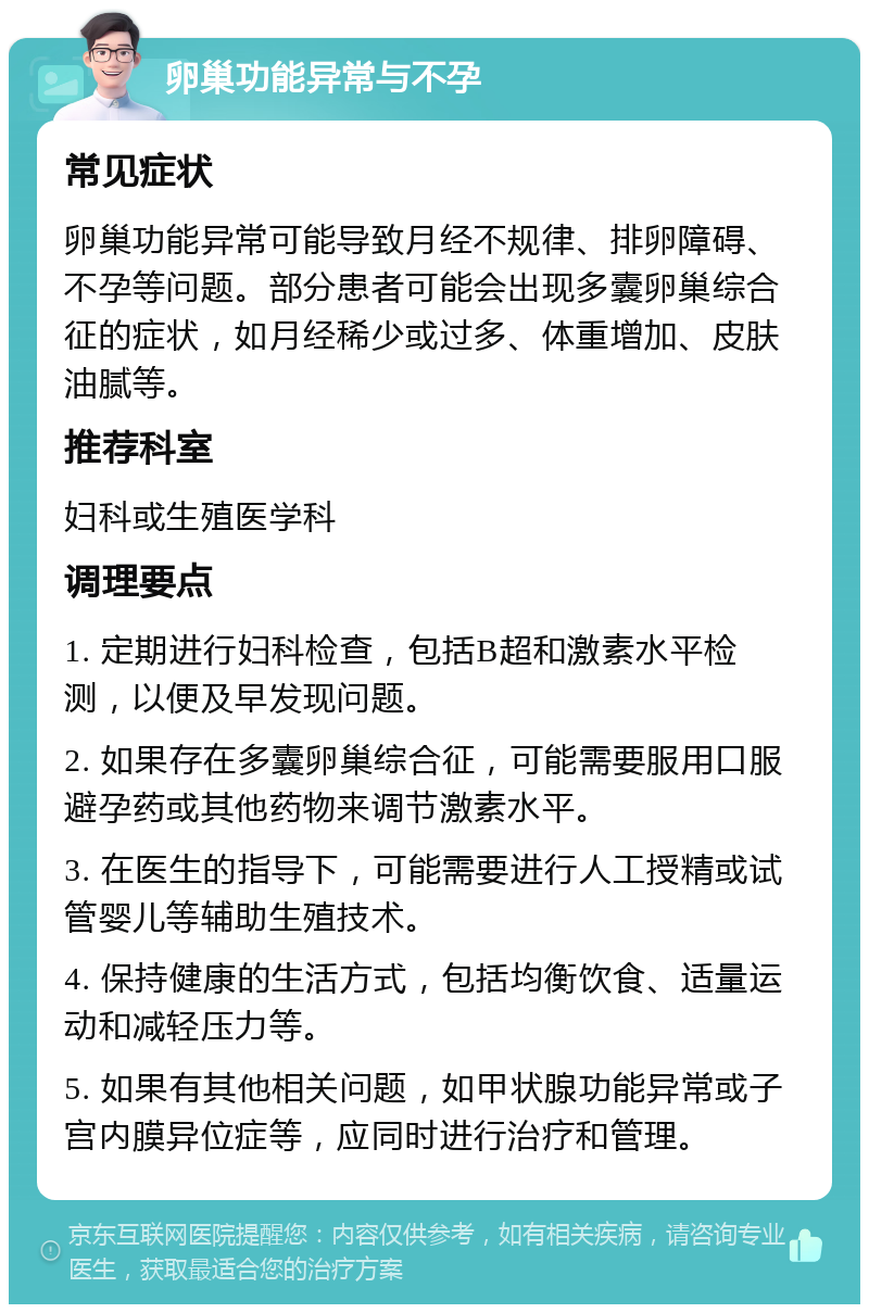 卵巢功能异常与不孕 常见症状 卵巢功能异常可能导致月经不规律、排卵障碍、不孕等问题。部分患者可能会出现多囊卵巢综合征的症状，如月经稀少或过多、体重增加、皮肤油腻等。 推荐科室 妇科或生殖医学科 调理要点 1. 定期进行妇科检查，包括B超和激素水平检测，以便及早发现问题。 2. 如果存在多囊卵巢综合征，可能需要服用口服避孕药或其他药物来调节激素水平。 3. 在医生的指导下，可能需要进行人工授精或试管婴儿等辅助生殖技术。 4. 保持健康的生活方式，包括均衡饮食、适量运动和减轻压力等。 5. 如果有其他相关问题，如甲状腺功能异常或子宫内膜异位症等，应同时进行治疗和管理。