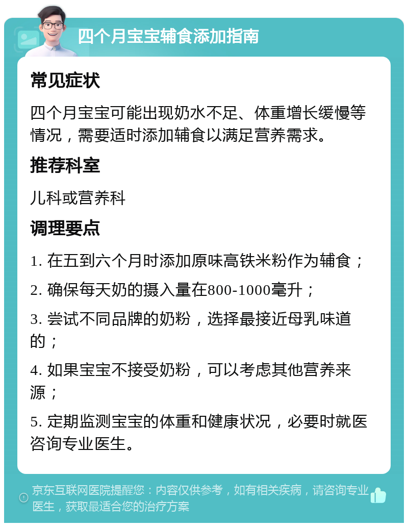 四个月宝宝辅食添加指南 常见症状 四个月宝宝可能出现奶水不足、体重增长缓慢等情况，需要适时添加辅食以满足营养需求。 推荐科室 儿科或营养科 调理要点 1. 在五到六个月时添加原味高铁米粉作为辅食； 2. 确保每天奶的摄入量在800-1000毫升； 3. 尝试不同品牌的奶粉，选择最接近母乳味道的； 4. 如果宝宝不接受奶粉，可以考虑其他营养来源； 5. 定期监测宝宝的体重和健康状况，必要时就医咨询专业医生。