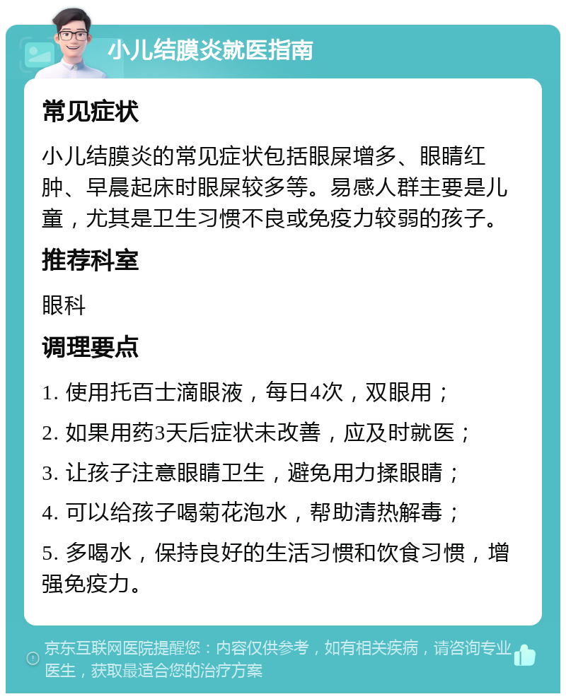 小儿结膜炎就医指南 常见症状 小儿结膜炎的常见症状包括眼屎增多、眼睛红肿、早晨起床时眼屎较多等。易感人群主要是儿童，尤其是卫生习惯不良或免疫力较弱的孩子。 推荐科室 眼科 调理要点 1. 使用托百士滴眼液，每日4次，双眼用； 2. 如果用药3天后症状未改善，应及时就医； 3. 让孩子注意眼睛卫生，避免用力揉眼睛； 4. 可以给孩子喝菊花泡水，帮助清热解毒； 5. 多喝水，保持良好的生活习惯和饮食习惯，增强免疫力。