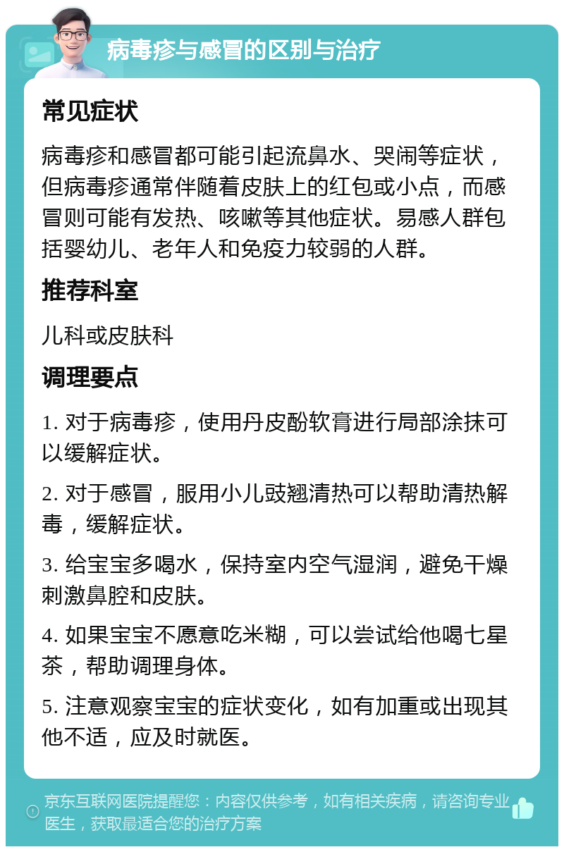 病毒疹与感冒的区别与治疗 常见症状 病毒疹和感冒都可能引起流鼻水、哭闹等症状，但病毒疹通常伴随着皮肤上的红包或小点，而感冒则可能有发热、咳嗽等其他症状。易感人群包括婴幼儿、老年人和免疫力较弱的人群。 推荐科室 儿科或皮肤科 调理要点 1. 对于病毒疹，使用丹皮酚软膏进行局部涂抹可以缓解症状。 2. 对于感冒，服用小儿豉翘清热可以帮助清热解毒，缓解症状。 3. 给宝宝多喝水，保持室内空气湿润，避免干燥刺激鼻腔和皮肤。 4. 如果宝宝不愿意吃米糊，可以尝试给他喝七星茶，帮助调理身体。 5. 注意观察宝宝的症状变化，如有加重或出现其他不适，应及时就医。