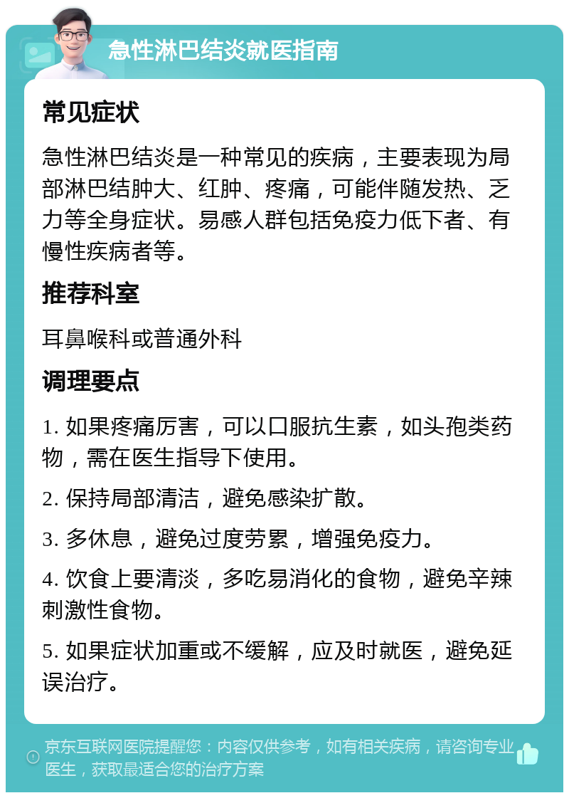 急性淋巴结炎就医指南 常见症状 急性淋巴结炎是一种常见的疾病，主要表现为局部淋巴结肿大、红肿、疼痛，可能伴随发热、乏力等全身症状。易感人群包括免疫力低下者、有慢性疾病者等。 推荐科室 耳鼻喉科或普通外科 调理要点 1. 如果疼痛厉害，可以口服抗生素，如头孢类药物，需在医生指导下使用。 2. 保持局部清洁，避免感染扩散。 3. 多休息，避免过度劳累，增强免疫力。 4. 饮食上要清淡，多吃易消化的食物，避免辛辣刺激性食物。 5. 如果症状加重或不缓解，应及时就医，避免延误治疗。