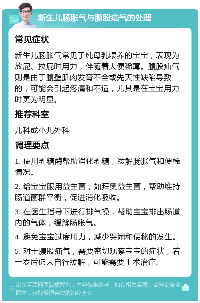 新生儿肠胀气与腹股疝气的处理 常见症状 新生儿肠胀气常见于纯母乳喂养的宝宝，表现为放屁、拉屁时用力，伴随着大便稀薄。腹股疝气则是由于腹壁肌肉发育不全或先天性缺陷导致的，可能会引起疼痛和不适，尤其是在宝宝用力时更为明显。 推荐科室 儿科或小儿外科 调理要点 1. 使用乳糖酶帮助消化乳糖，缓解肠胀气和便稀情况。 2. 给宝宝服用益生菌，如拜奥益生菌，帮助维持肠道菌群平衡，促进消化吸收。 3. 在医生指导下进行排气操，帮助宝宝排出肠道内的气体，缓解肠胀气。 4. 避免宝宝过度用力，减少哭闹和便秘的发生。 5. 对于腹股疝气，需要密切观察宝宝的症状，若一岁后仍未自行缓解，可能需要手术治疗。