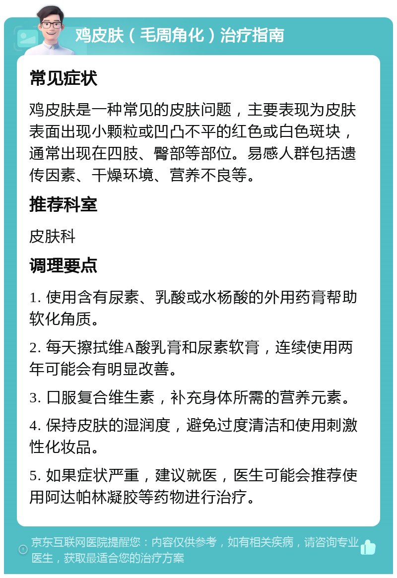 鸡皮肤（毛周角化）治疗指南 常见症状 鸡皮肤是一种常见的皮肤问题，主要表现为皮肤表面出现小颗粒或凹凸不平的红色或白色斑块，通常出现在四肢、臀部等部位。易感人群包括遗传因素、干燥环境、营养不良等。 推荐科室 皮肤科 调理要点 1. 使用含有尿素、乳酸或水杨酸的外用药膏帮助软化角质。 2. 每天擦拭维A酸乳膏和尿素软膏，连续使用两年可能会有明显改善。 3. 口服复合维生素，补充身体所需的营养元素。 4. 保持皮肤的湿润度，避免过度清洁和使用刺激性化妆品。 5. 如果症状严重，建议就医，医生可能会推荐使用阿达帕林凝胶等药物进行治疗。