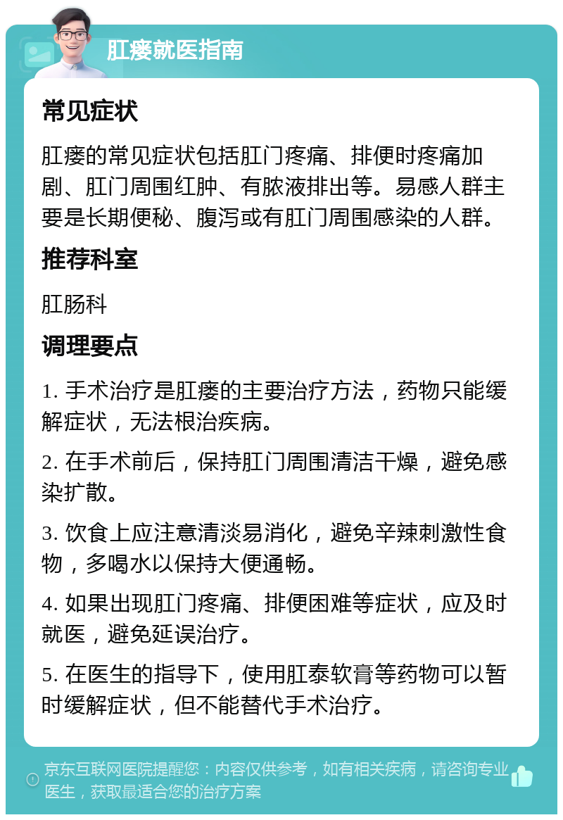 肛瘘就医指南 常见症状 肛瘘的常见症状包括肛门疼痛、排便时疼痛加剧、肛门周围红肿、有脓液排出等。易感人群主要是长期便秘、腹泻或有肛门周围感染的人群。 推荐科室 肛肠科 调理要点 1. 手术治疗是肛瘘的主要治疗方法，药物只能缓解症状，无法根治疾病。 2. 在手术前后，保持肛门周围清洁干燥，避免感染扩散。 3. 饮食上应注意清淡易消化，避免辛辣刺激性食物，多喝水以保持大便通畅。 4. 如果出现肛门疼痛、排便困难等症状，应及时就医，避免延误治疗。 5. 在医生的指导下，使用肛泰软膏等药物可以暂时缓解症状，但不能替代手术治疗。