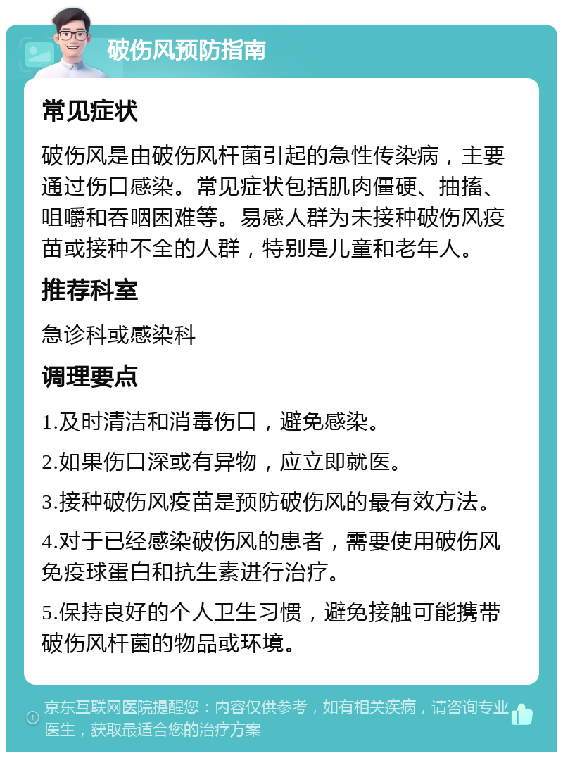 破伤风预防指南 常见症状 破伤风是由破伤风杆菌引起的急性传染病，主要通过伤口感染。常见症状包括肌肉僵硬、抽搐、咀嚼和吞咽困难等。易感人群为未接种破伤风疫苗或接种不全的人群，特别是儿童和老年人。 推荐科室 急诊科或感染科 调理要点 1.及时清洁和消毒伤口，避免感染。 2.如果伤口深或有异物，应立即就医。 3.接种破伤风疫苗是预防破伤风的最有效方法。 4.对于已经感染破伤风的患者，需要使用破伤风免疫球蛋白和抗生素进行治疗。 5.保持良好的个人卫生习惯，避免接触可能携带破伤风杆菌的物品或环境。