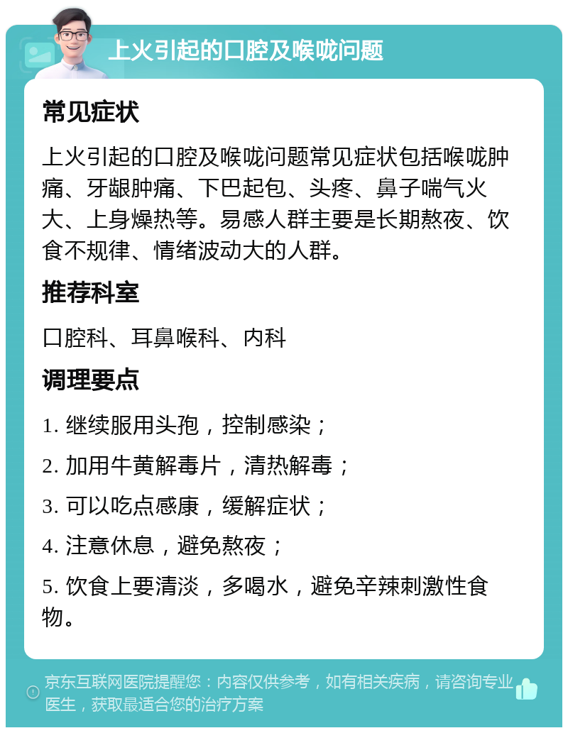 上火引起的口腔及喉咙问题 常见症状 上火引起的口腔及喉咙问题常见症状包括喉咙肿痛、牙龈肿痛、下巴起包、头疼、鼻子喘气火大、上身燥热等。易感人群主要是长期熬夜、饮食不规律、情绪波动大的人群。 推荐科室 口腔科、耳鼻喉科、内科 调理要点 1. 继续服用头孢，控制感染； 2. 加用牛黄解毒片，清热解毒； 3. 可以吃点感康，缓解症状； 4. 注意休息，避免熬夜； 5. 饮食上要清淡，多喝水，避免辛辣刺激性食物。