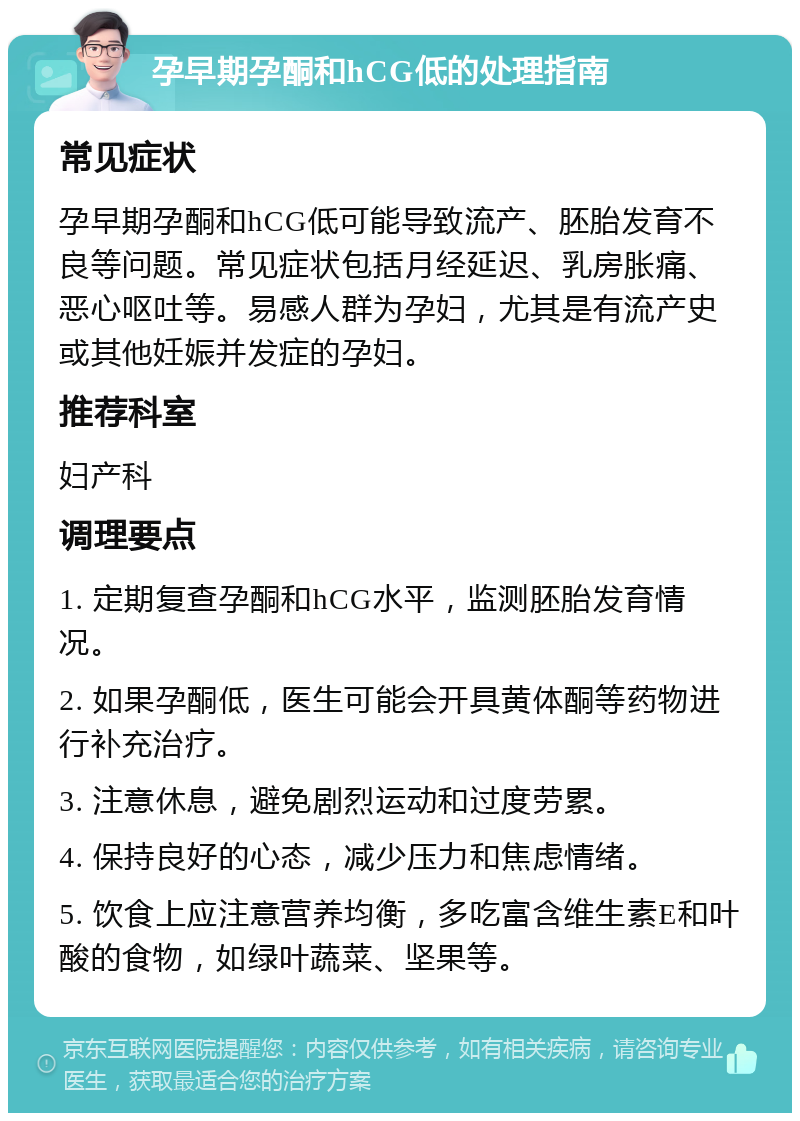 孕早期孕酮和hCG低的处理指南 常见症状 孕早期孕酮和hCG低可能导致流产、胚胎发育不良等问题。常见症状包括月经延迟、乳房胀痛、恶心呕吐等。易感人群为孕妇，尤其是有流产史或其他妊娠并发症的孕妇。 推荐科室 妇产科 调理要点 1. 定期复查孕酮和hCG水平，监测胚胎发育情况。 2. 如果孕酮低，医生可能会开具黄体酮等药物进行补充治疗。 3. 注意休息，避免剧烈运动和过度劳累。 4. 保持良好的心态，减少压力和焦虑情绪。 5. 饮食上应注意营养均衡，多吃富含维生素E和叶酸的食物，如绿叶蔬菜、坚果等。