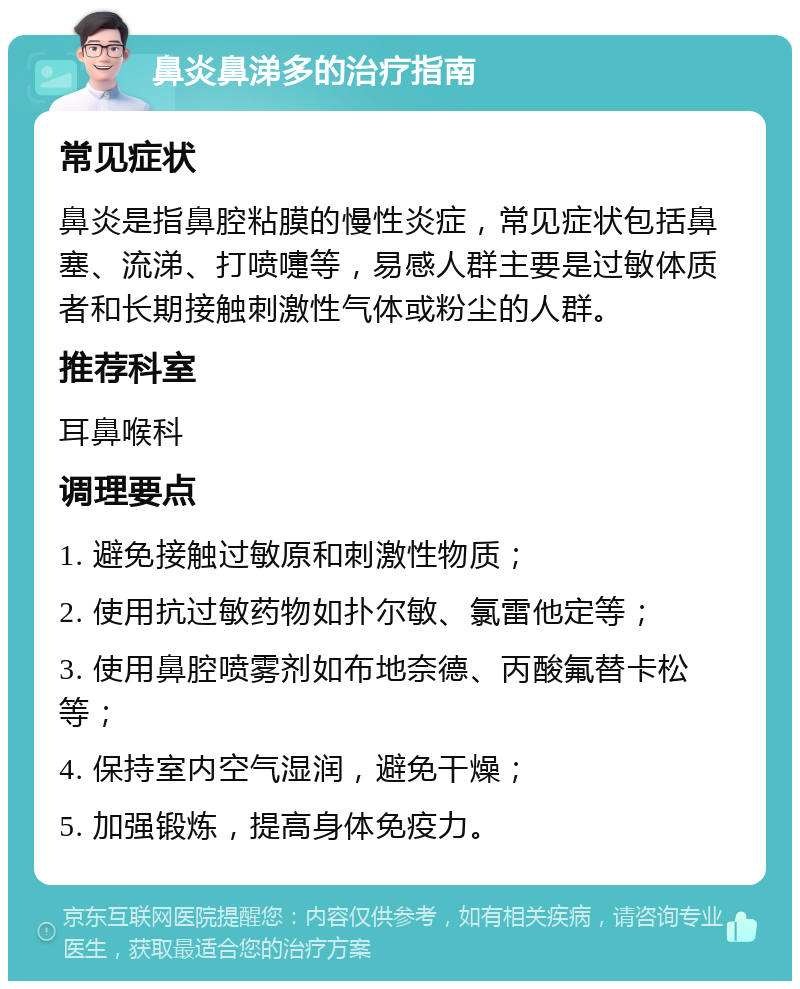 鼻炎鼻涕多的治疗指南 常见症状 鼻炎是指鼻腔粘膜的慢性炎症，常见症状包括鼻塞、流涕、打喷嚏等，易感人群主要是过敏体质者和长期接触刺激性气体或粉尘的人群。 推荐科室 耳鼻喉科 调理要点 1. 避免接触过敏原和刺激性物质； 2. 使用抗过敏药物如扑尔敏、氯雷他定等； 3. 使用鼻腔喷雾剂如布地奈德、丙酸氟替卡松等； 4. 保持室内空气湿润，避免干燥； 5. 加强锻炼，提高身体免疫力。