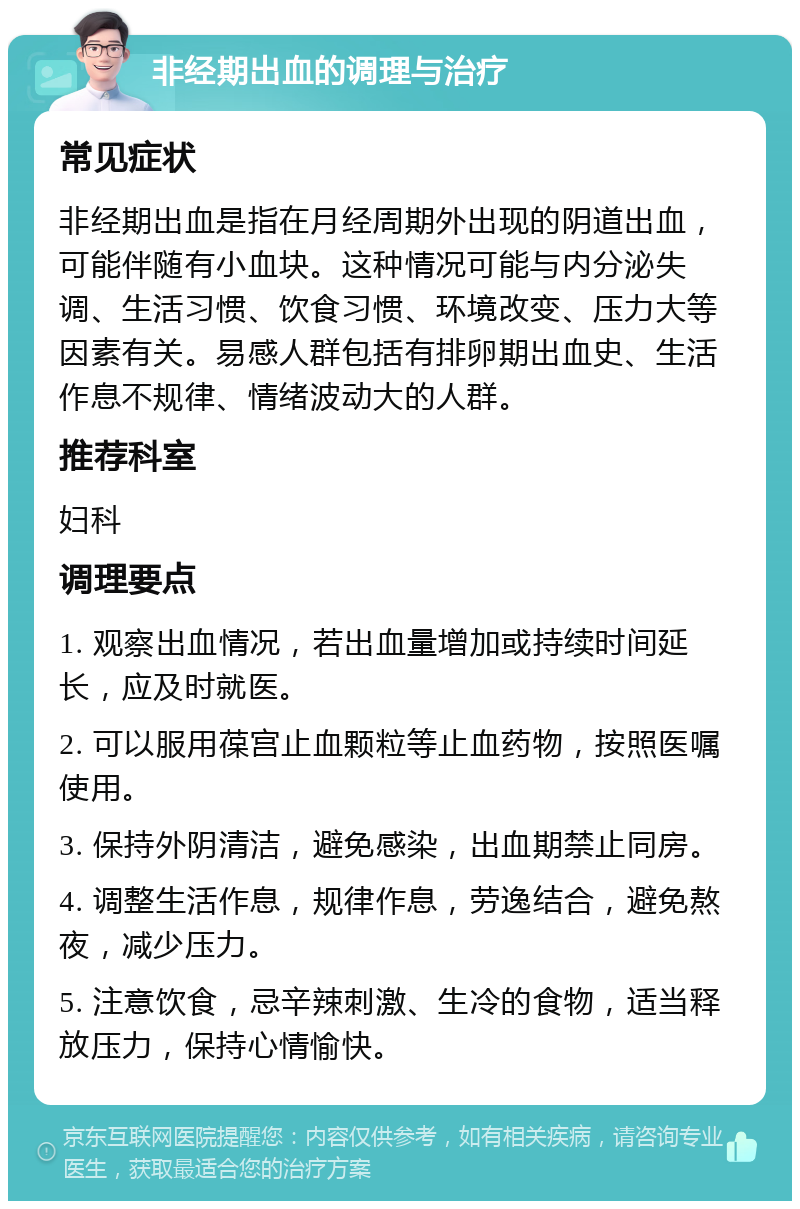 非经期出血的调理与治疗 常见症状 非经期出血是指在月经周期外出现的阴道出血，可能伴随有小血块。这种情况可能与内分泌失调、生活习惯、饮食习惯、环境改变、压力大等因素有关。易感人群包括有排卵期出血史、生活作息不规律、情绪波动大的人群。 推荐科室 妇科 调理要点 1. 观察出血情况，若出血量增加或持续时间延长，应及时就医。 2. 可以服用葆宫止血颗粒等止血药物，按照医嘱使用。 3. 保持外阴清洁，避免感染，出血期禁止同房。 4. 调整生活作息，规律作息，劳逸结合，避免熬夜，减少压力。 5. 注意饮食，忌辛辣刺激、生冷的食物，适当释放压力，保持心情愉快。