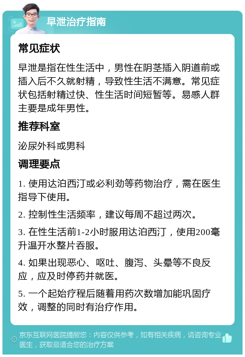 早泄治疗指南 常见症状 早泄是指在性生活中，男性在阴茎插入阴道前或插入后不久就射精，导致性生活不满意。常见症状包括射精过快、性生活时间短暂等。易感人群主要是成年男性。 推荐科室 泌尿外科或男科 调理要点 1. 使用达泊西汀或必利劲等药物治疗，需在医生指导下使用。 2. 控制性生活频率，建议每周不超过两次。 3. 在性生活前1-2小时服用达泊西汀，使用200毫升温开水整片吞服。 4. 如果出现恶心、呕吐、腹泻、头晕等不良反应，应及时停药并就医。 5. 一个起始疗程后随着用药次数增加能巩固疗效，调整的同时有治疗作用。