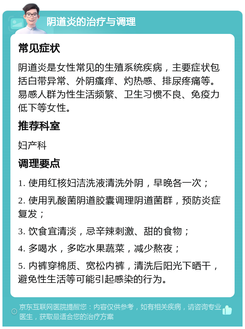 阴道炎的治疗与调理 常见症状 阴道炎是女性常见的生殖系统疾病，主要症状包括白带异常、外阴瘙痒、灼热感、排尿疼痛等。易感人群为性生活频繁、卫生习惯不良、免疫力低下等女性。 推荐科室 妇产科 调理要点 1. 使用红核妇洁洗液清洗外阴，早晚各一次； 2. 使用乳酸菌阴道胶囊调理阴道菌群，预防炎症复发； 3. 饮食宜清淡，忌辛辣刺激、甜的食物； 4. 多喝水，多吃水果蔬菜，减少熬夜； 5. 内裤穿棉质、宽松内裤，清洗后阳光下晒干，避免性生活等可能引起感染的行为。