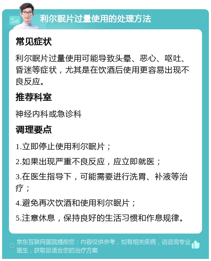 利尔眠片过量使用的处理方法 常见症状 利尔眠片过量使用可能导致头晕、恶心、呕吐、昏迷等症状，尤其是在饮酒后使用更容易出现不良反应。 推荐科室 神经内科或急诊科 调理要点 1.立即停止使用利尔眠片； 2.如果出现严重不良反应，应立即就医； 3.在医生指导下，可能需要进行洗胃、补液等治疗； 4.避免再次饮酒和使用利尔眠片； 5.注意休息，保持良好的生活习惯和作息规律。