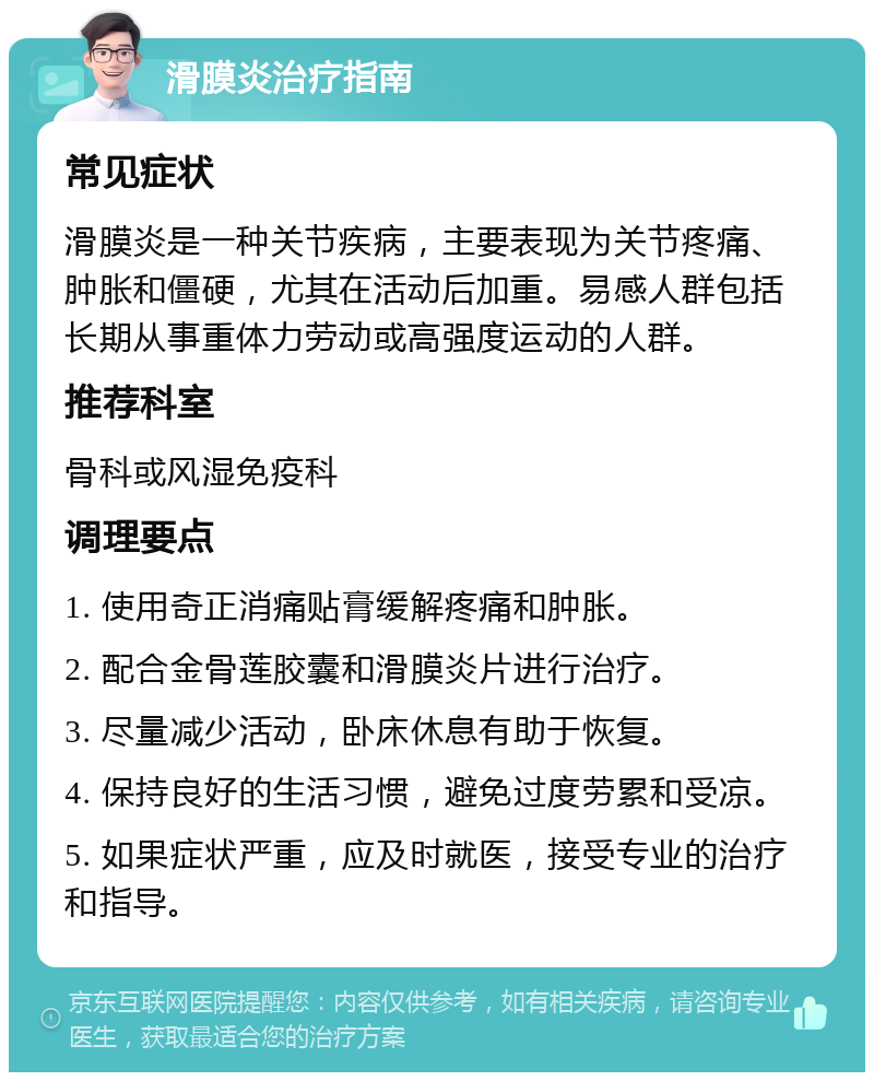 滑膜炎治疗指南 常见症状 滑膜炎是一种关节疾病，主要表现为关节疼痛、肿胀和僵硬，尤其在活动后加重。易感人群包括长期从事重体力劳动或高强度运动的人群。 推荐科室 骨科或风湿免疫科 调理要点 1. 使用奇正消痛贴膏缓解疼痛和肿胀。 2. 配合金骨莲胶囊和滑膜炎片进行治疗。 3. 尽量减少活动，卧床休息有助于恢复。 4. 保持良好的生活习惯，避免过度劳累和受凉。 5. 如果症状严重，应及时就医，接受专业的治疗和指导。