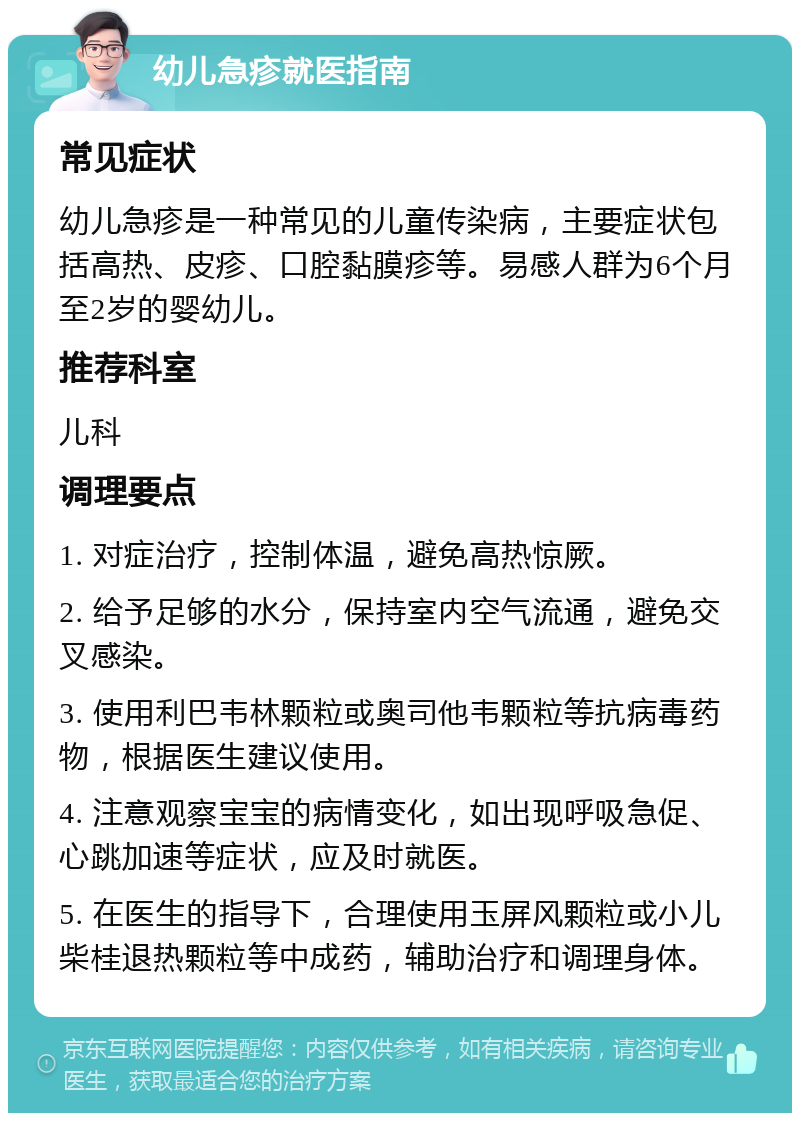 幼儿急疹就医指南 常见症状 幼儿急疹是一种常见的儿童传染病，主要症状包括高热、皮疹、口腔黏膜疹等。易感人群为6个月至2岁的婴幼儿。 推荐科室 儿科 调理要点 1. 对症治疗，控制体温，避免高热惊厥。 2. 给予足够的水分，保持室内空气流通，避免交叉感染。 3. 使用利巴韦林颗粒或奥司他韦颗粒等抗病毒药物，根据医生建议使用。 4. 注意观察宝宝的病情变化，如出现呼吸急促、心跳加速等症状，应及时就医。 5. 在医生的指导下，合理使用玉屏风颗粒或小儿柴桂退热颗粒等中成药，辅助治疗和调理身体。