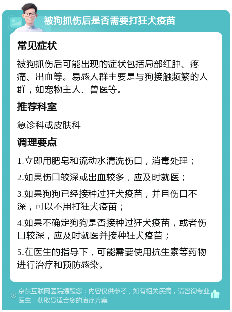 被狗抓伤后是否需要打狂犬疫苗 常见症状 被狗抓伤后可能出现的症状包括局部红肿、疼痛、出血等。易感人群主要是与狗接触频繁的人群，如宠物主人、兽医等。 推荐科室 急诊科或皮肤科 调理要点 1.立即用肥皂和流动水清洗伤口，消毒处理； 2.如果伤口较深或出血较多，应及时就医； 3.如果狗狗已经接种过狂犬疫苗，并且伤口不深，可以不用打狂犬疫苗； 4.如果不确定狗狗是否接种过狂犬疫苗，或者伤口较深，应及时就医并接种狂犬疫苗； 5.在医生的指导下，可能需要使用抗生素等药物进行治疗和预防感染。