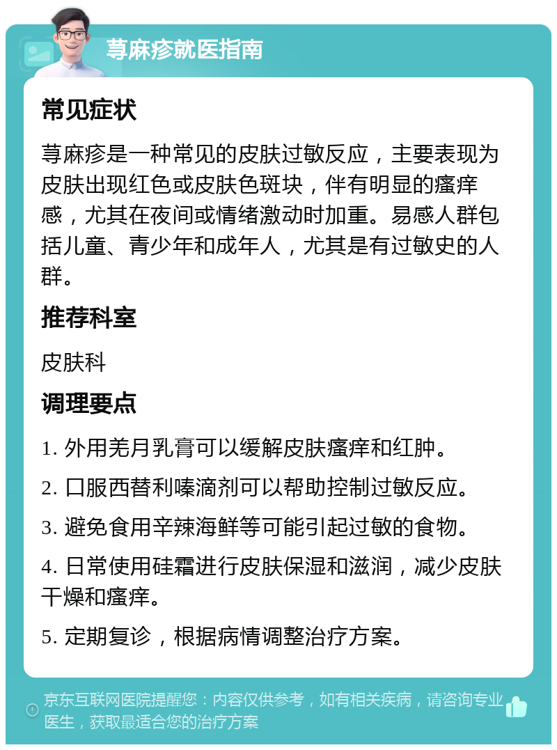 荨麻疹就医指南 常见症状 荨麻疹是一种常见的皮肤过敏反应，主要表现为皮肤出现红色或皮肤色斑块，伴有明显的瘙痒感，尤其在夜间或情绪激动时加重。易感人群包括儿童、青少年和成年人，尤其是有过敏史的人群。 推荐科室 皮肤科 调理要点 1. 外用羌月乳膏可以缓解皮肤瘙痒和红肿。 2. 口服西替利嗪滴剂可以帮助控制过敏反应。 3. 避免食用辛辣海鲜等可能引起过敏的食物。 4. 日常使用硅霜进行皮肤保湿和滋润，减少皮肤干燥和瘙痒。 5. 定期复诊，根据病情调整治疗方案。