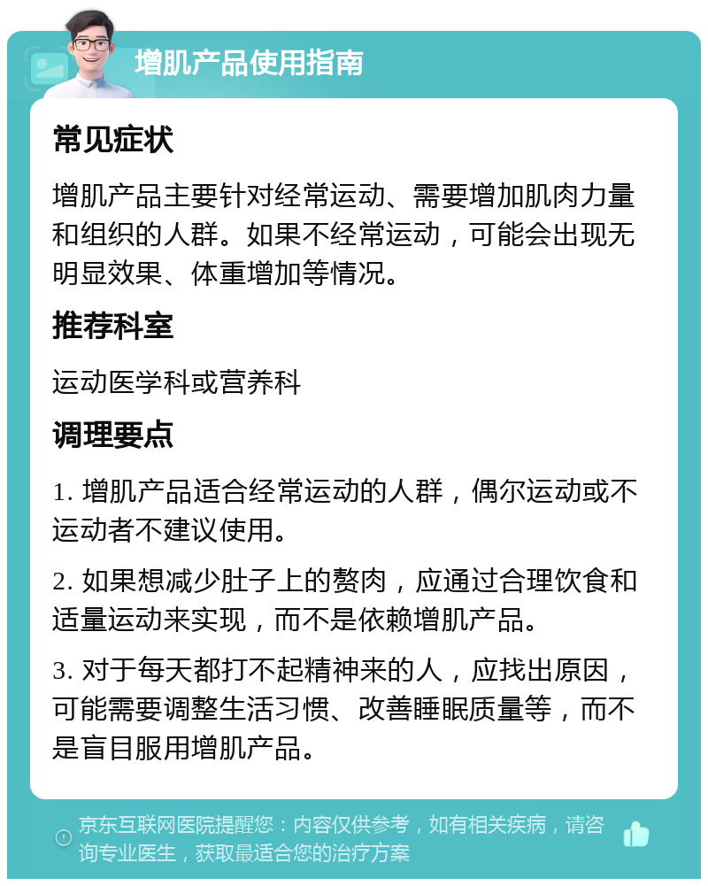 增肌产品使用指南 常见症状 增肌产品主要针对经常运动、需要增加肌肉力量和组织的人群。如果不经常运动，可能会出现无明显效果、体重增加等情况。 推荐科室 运动医学科或营养科 调理要点 1. 增肌产品适合经常运动的人群，偶尔运动或不运动者不建议使用。 2. 如果想减少肚子上的赘肉，应通过合理饮食和适量运动来实现，而不是依赖增肌产品。 3. 对于每天都打不起精神来的人，应找出原因，可能需要调整生活习惯、改善睡眠质量等，而不是盲目服用增肌产品。