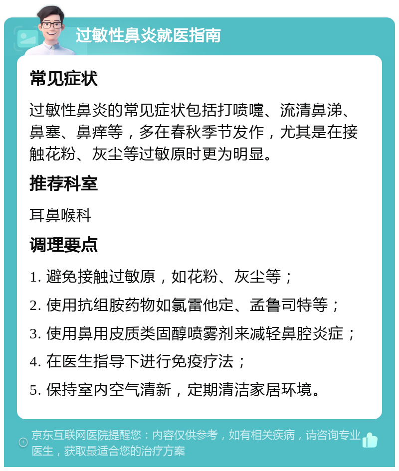 过敏性鼻炎就医指南 常见症状 过敏性鼻炎的常见症状包括打喷嚏、流清鼻涕、鼻塞、鼻痒等，多在春秋季节发作，尤其是在接触花粉、灰尘等过敏原时更为明显。 推荐科室 耳鼻喉科 调理要点 1. 避免接触过敏原，如花粉、灰尘等； 2. 使用抗组胺药物如氯雷他定、孟鲁司特等； 3. 使用鼻用皮质类固醇喷雾剂来减轻鼻腔炎症； 4. 在医生指导下进行免疫疗法； 5. 保持室内空气清新，定期清洁家居环境。