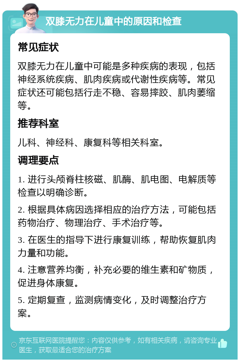 双膝无力在儿童中的原因和检查 常见症状 双膝无力在儿童中可能是多种疾病的表现，包括神经系统疾病、肌肉疾病或代谢性疾病等。常见症状还可能包括行走不稳、容易摔跤、肌肉萎缩等。 推荐科室 儿科、神经科、康复科等相关科室。 调理要点 1. 进行头颅脊柱核磁、肌酶、肌电图、电解质等检查以明确诊断。 2. 根据具体病因选择相应的治疗方法，可能包括药物治疗、物理治疗、手术治疗等。 3. 在医生的指导下进行康复训练，帮助恢复肌肉力量和功能。 4. 注意营养均衡，补充必要的维生素和矿物质，促进身体康复。 5. 定期复查，监测病情变化，及时调整治疗方案。