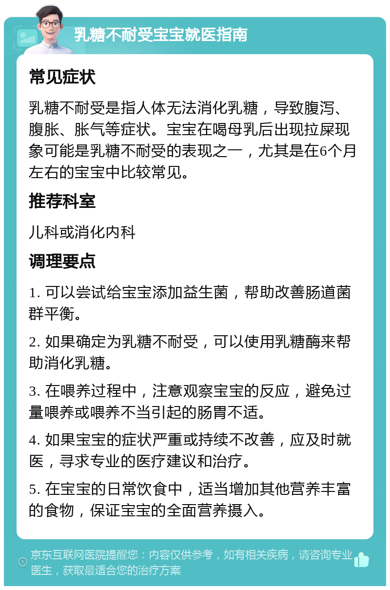 乳糖不耐受宝宝就医指南 常见症状 乳糖不耐受是指人体无法消化乳糖，导致腹泻、腹胀、胀气等症状。宝宝在喝母乳后出现拉屎现象可能是乳糖不耐受的表现之一，尤其是在6个月左右的宝宝中比较常见。 推荐科室 儿科或消化内科 调理要点 1. 可以尝试给宝宝添加益生菌，帮助改善肠道菌群平衡。 2. 如果确定为乳糖不耐受，可以使用乳糖酶来帮助消化乳糖。 3. 在喂养过程中，注意观察宝宝的反应，避免过量喂养或喂养不当引起的肠胃不适。 4. 如果宝宝的症状严重或持续不改善，应及时就医，寻求专业的医疗建议和治疗。 5. 在宝宝的日常饮食中，适当增加其他营养丰富的食物，保证宝宝的全面营养摄入。