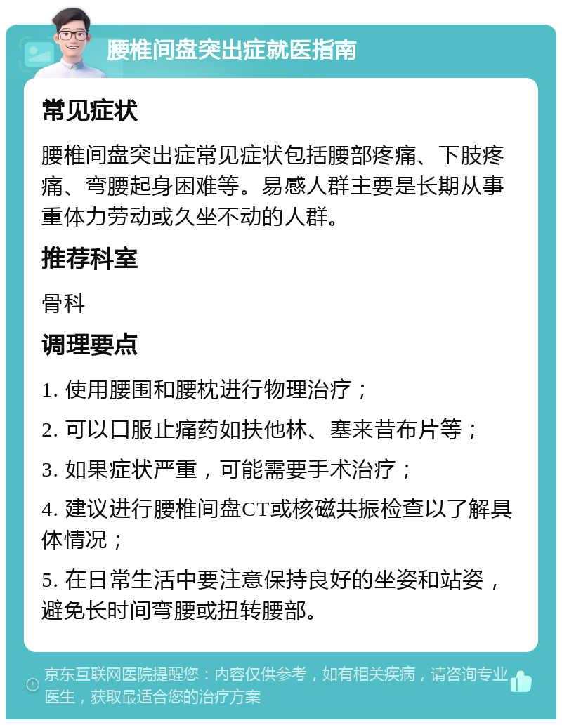 腰椎间盘突出症就医指南 常见症状 腰椎间盘突出症常见症状包括腰部疼痛、下肢疼痛、弯腰起身困难等。易感人群主要是长期从事重体力劳动或久坐不动的人群。 推荐科室 骨科 调理要点 1. 使用腰围和腰枕进行物理治疗； 2. 可以口服止痛药如扶他林、塞来昔布片等； 3. 如果症状严重，可能需要手术治疗； 4. 建议进行腰椎间盘CT或核磁共振检查以了解具体情况； 5. 在日常生活中要注意保持良好的坐姿和站姿，避免长时间弯腰或扭转腰部。