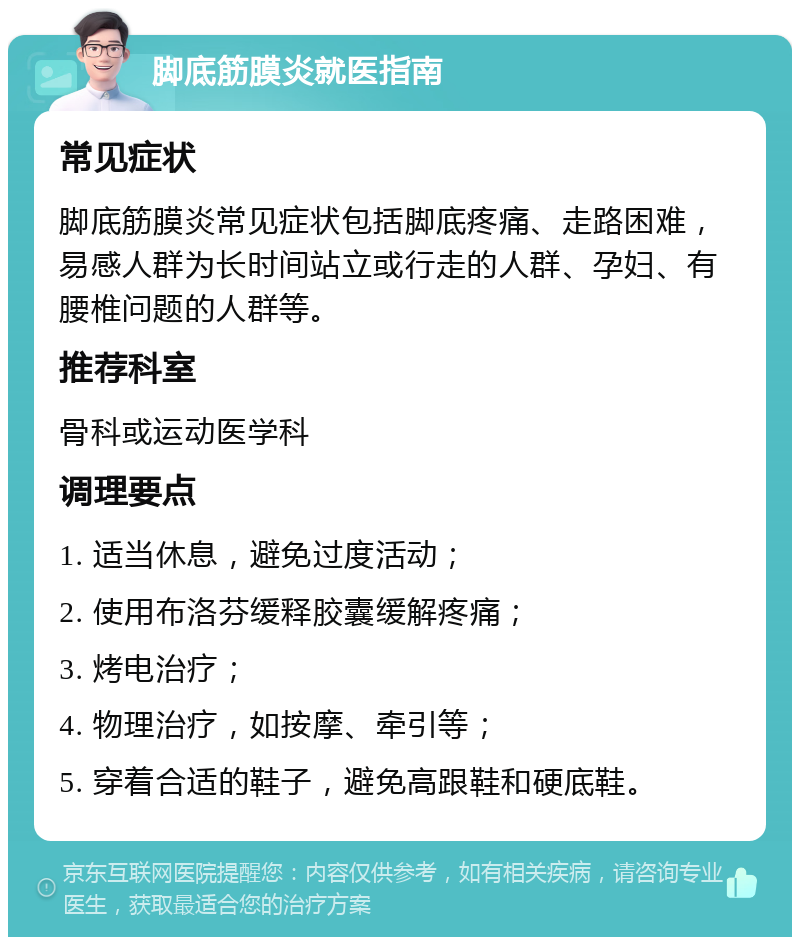 脚底筋膜炎就医指南 常见症状 脚底筋膜炎常见症状包括脚底疼痛、走路困难，易感人群为长时间站立或行走的人群、孕妇、有腰椎问题的人群等。 推荐科室 骨科或运动医学科 调理要点 1. 适当休息，避免过度活动； 2. 使用布洛芬缓释胶囊缓解疼痛； 3. 烤电治疗； 4. 物理治疗，如按摩、牵引等； 5. 穿着合适的鞋子，避免高跟鞋和硬底鞋。