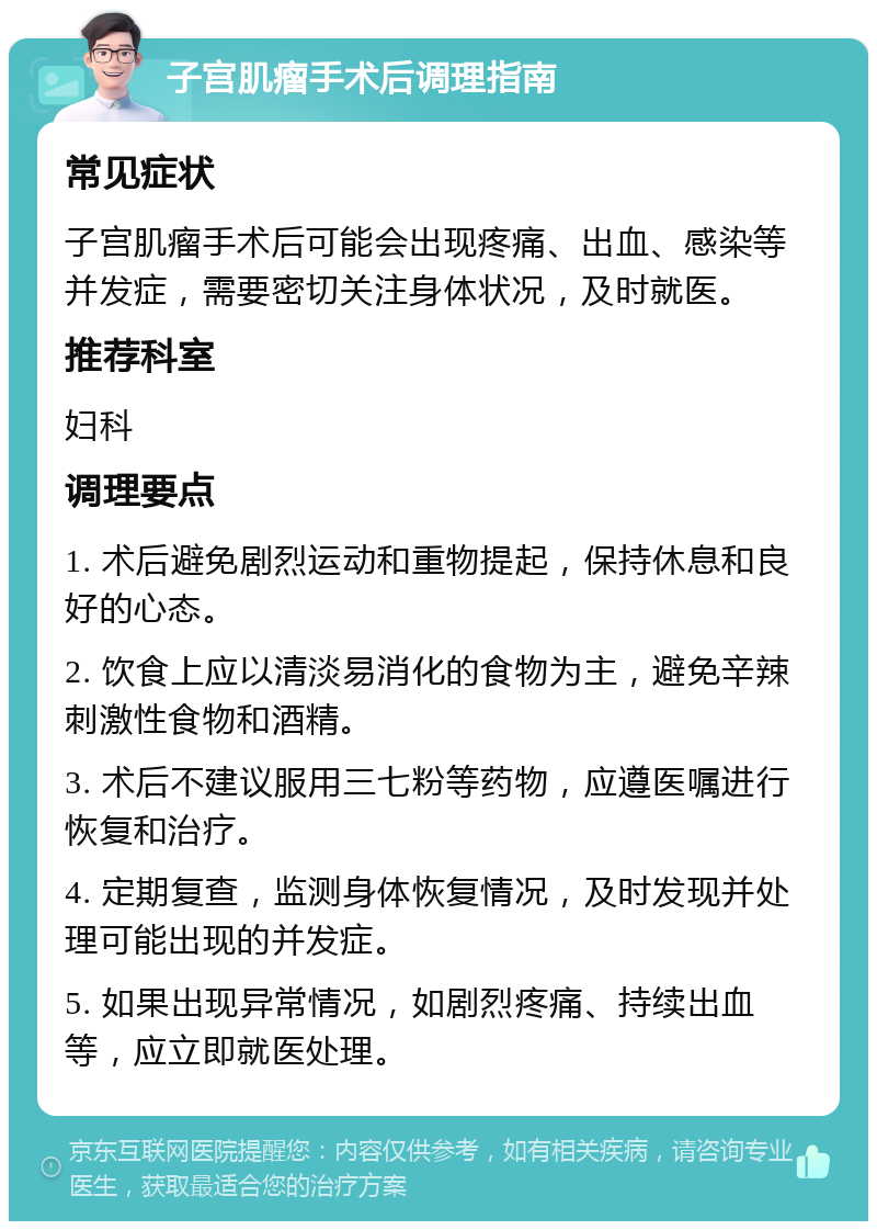 子宫肌瘤手术后调理指南 常见症状 子宫肌瘤手术后可能会出现疼痛、出血、感染等并发症，需要密切关注身体状况，及时就医。 推荐科室 妇科 调理要点 1. 术后避免剧烈运动和重物提起，保持休息和良好的心态。 2. 饮食上应以清淡易消化的食物为主，避免辛辣刺激性食物和酒精。 3. 术后不建议服用三七粉等药物，应遵医嘱进行恢复和治疗。 4. 定期复查，监测身体恢复情况，及时发现并处理可能出现的并发症。 5. 如果出现异常情况，如剧烈疼痛、持续出血等，应立即就医处理。