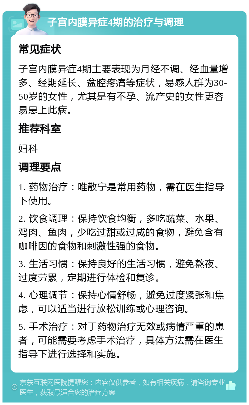 子宫内膜异症4期的治疗与调理 常见症状 子宫内膜异症4期主要表现为月经不调、经血量增多、经期延长、盆腔疼痛等症状，易感人群为30-50岁的女性，尤其是有不孕、流产史的女性更容易患上此病。 推荐科室 妇科 调理要点 1. 药物治疗：唯散宁是常用药物，需在医生指导下使用。 2. 饮食调理：保持饮食均衡，多吃蔬菜、水果、鸡肉、鱼肉，少吃过甜或过咸的食物，避免含有咖啡因的食物和刺激性强的食物。 3. 生活习惯：保持良好的生活习惯，避免熬夜、过度劳累，定期进行体检和复诊。 4. 心理调节：保持心情舒畅，避免过度紧张和焦虑，可以适当进行放松训练或心理咨询。 5. 手术治疗：对于药物治疗无效或病情严重的患者，可能需要考虑手术治疗，具体方法需在医生指导下进行选择和实施。