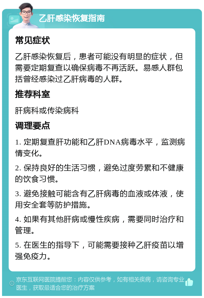 乙肝感染恢复指南 常见症状 乙肝感染恢复后，患者可能没有明显的症状，但需要定期复查以确保病毒不再活跃。易感人群包括曾经感染过乙肝病毒的人群。 推荐科室 肝病科或传染病科 调理要点 1. 定期复查肝功能和乙肝DNA病毒水平，监测病情变化。 2. 保持良好的生活习惯，避免过度劳累和不健康的饮食习惯。 3. 避免接触可能含有乙肝病毒的血液或体液，使用安全套等防护措施。 4. 如果有其他肝病或慢性疾病，需要同时治疗和管理。 5. 在医生的指导下，可能需要接种乙肝疫苗以增强免疫力。