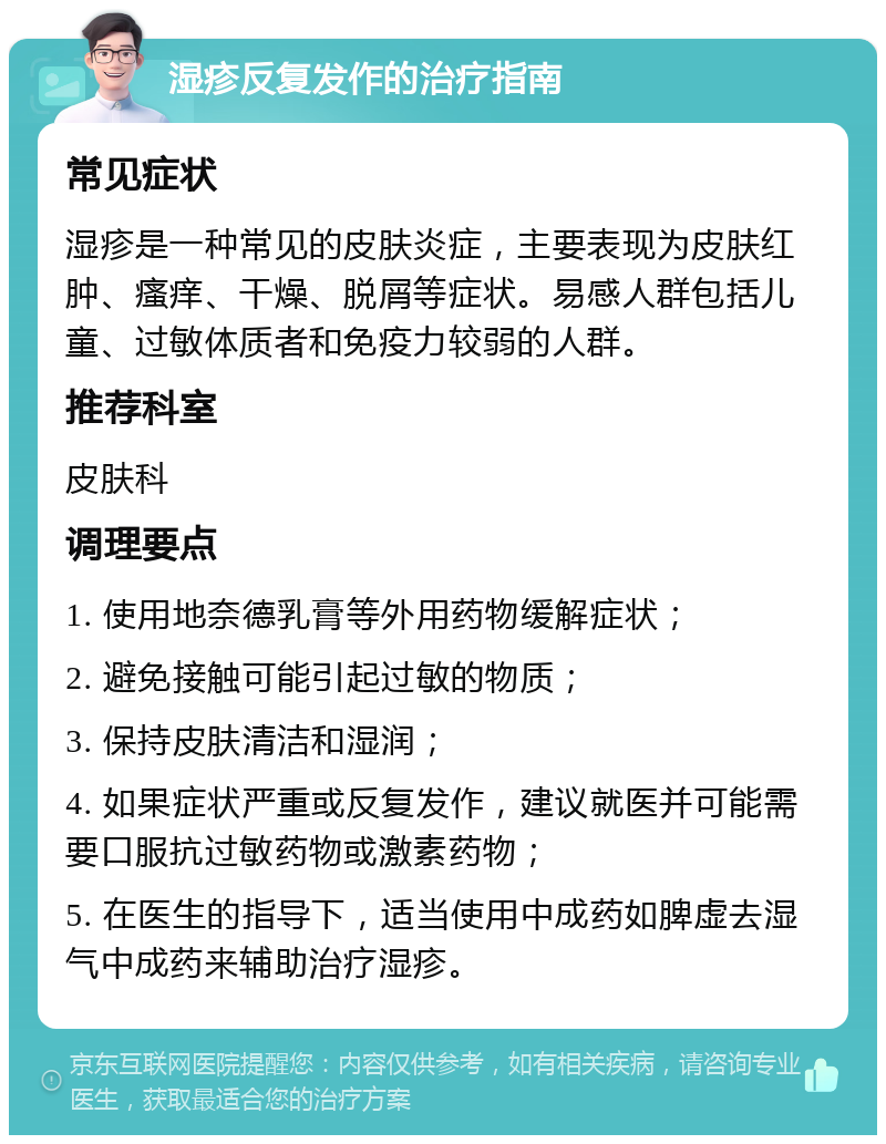 湿疹反复发作的治疗指南 常见症状 湿疹是一种常见的皮肤炎症，主要表现为皮肤红肿、瘙痒、干燥、脱屑等症状。易感人群包括儿童、过敏体质者和免疫力较弱的人群。 推荐科室 皮肤科 调理要点 1. 使用地奈德乳膏等外用药物缓解症状； 2. 避免接触可能引起过敏的物质； 3. 保持皮肤清洁和湿润； 4. 如果症状严重或反复发作，建议就医并可能需要口服抗过敏药物或激素药物； 5. 在医生的指导下，适当使用中成药如脾虚去湿气中成药来辅助治疗湿疹。