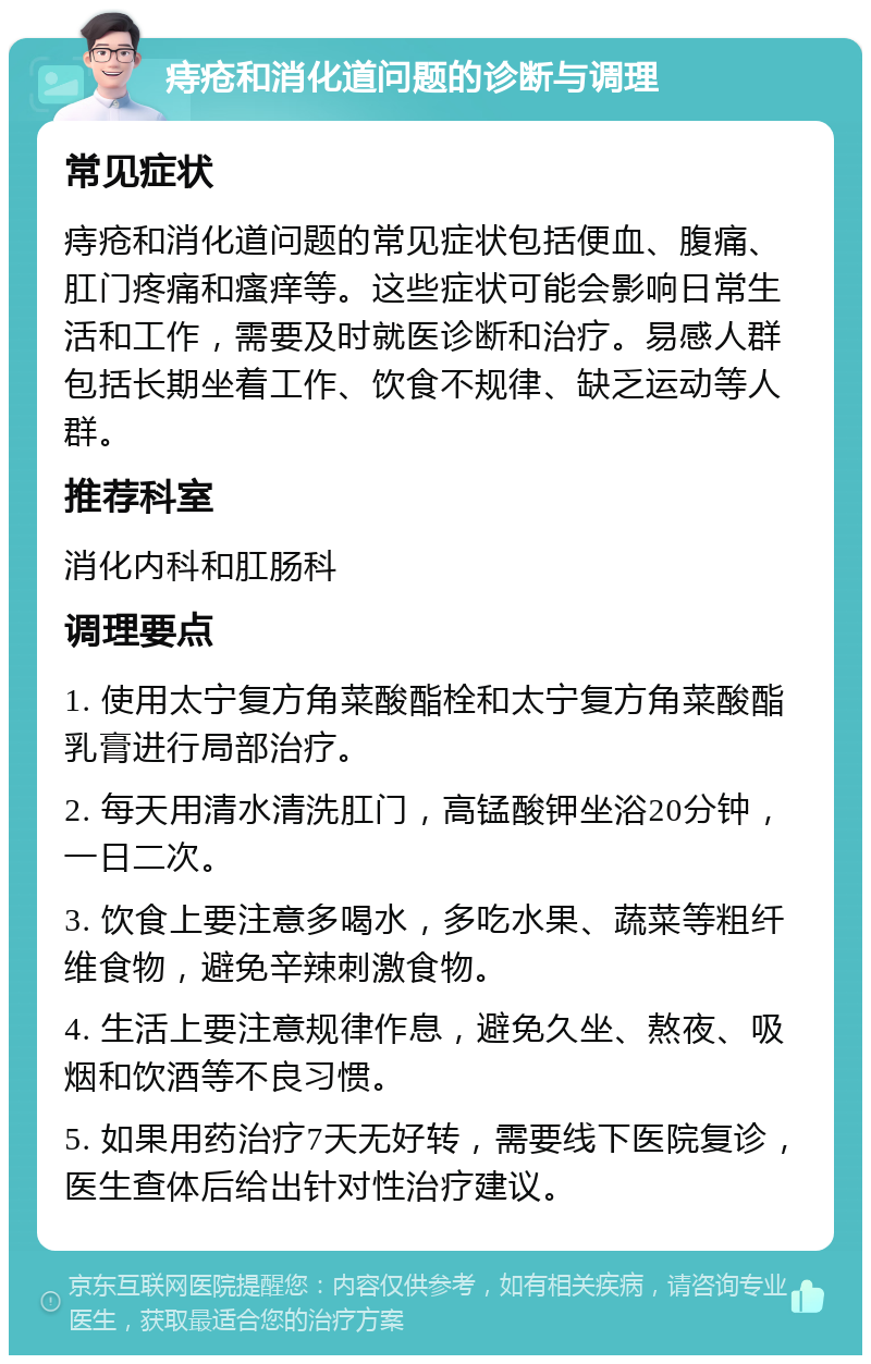 痔疮和消化道问题的诊断与调理 常见症状 痔疮和消化道问题的常见症状包括便血、腹痛、肛门疼痛和瘙痒等。这些症状可能会影响日常生活和工作，需要及时就医诊断和治疗。易感人群包括长期坐着工作、饮食不规律、缺乏运动等人群。 推荐科室 消化内科和肛肠科 调理要点 1. 使用太宁复方角菜酸酯栓和太宁复方角菜酸酯乳膏进行局部治疗。 2. 每天用清水清洗肛门，高锰酸钾坐浴20分钟，一日二次。 3. 饮食上要注意多喝水，多吃水果、蔬菜等粗纤维食物，避免辛辣刺激食物。 4. 生活上要注意规律作息，避免久坐、熬夜、吸烟和饮酒等不良习惯。 5. 如果用药治疗7天无好转，需要线下医院复诊，医生查体后给出针对性治疗建议。