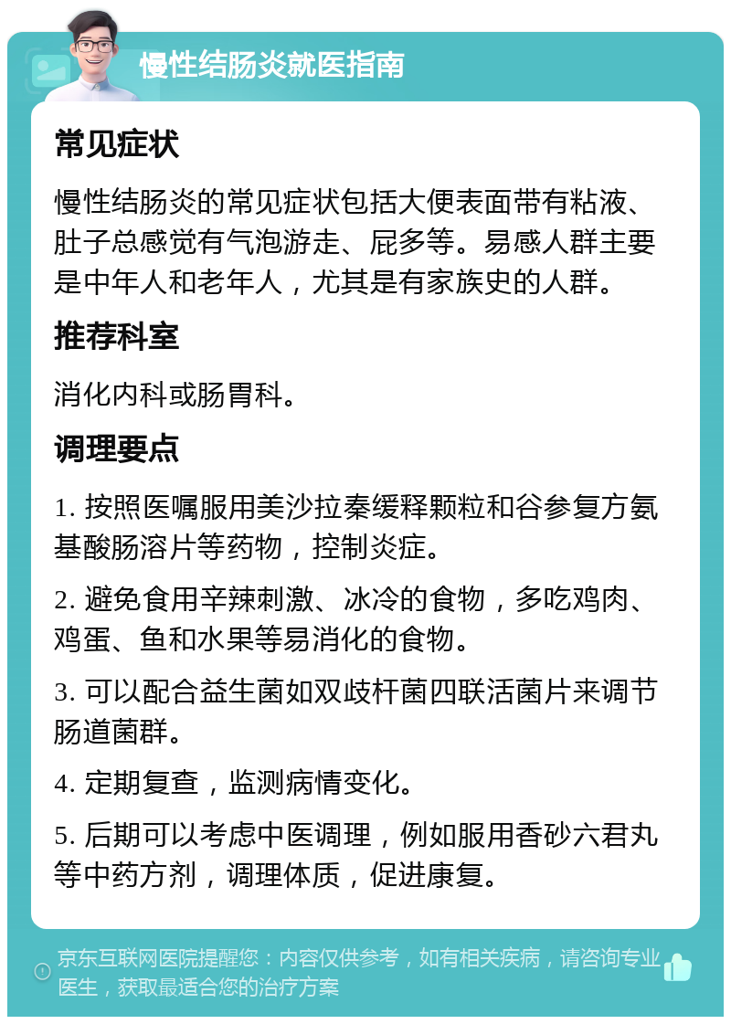 慢性结肠炎就医指南 常见症状 慢性结肠炎的常见症状包括大便表面带有粘液、肚子总感觉有气泡游走、屁多等。易感人群主要是中年人和老年人，尤其是有家族史的人群。 推荐科室 消化内科或肠胃科。 调理要点 1. 按照医嘱服用美沙拉秦缓释颗粒和谷参复方氨基酸肠溶片等药物，控制炎症。 2. 避免食用辛辣刺激、冰冷的食物，多吃鸡肉、鸡蛋、鱼和水果等易消化的食物。 3. 可以配合益生菌如双歧杆菌四联活菌片来调节肠道菌群。 4. 定期复查，监测病情变化。 5. 后期可以考虑中医调理，例如服用香砂六君丸等中药方剂，调理体质，促进康复。