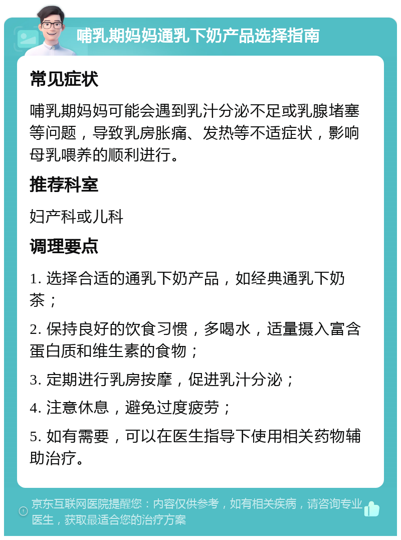 哺乳期妈妈通乳下奶产品选择指南 常见症状 哺乳期妈妈可能会遇到乳汁分泌不足或乳腺堵塞等问题，导致乳房胀痛、发热等不适症状，影响母乳喂养的顺利进行。 推荐科室 妇产科或儿科 调理要点 1. 选择合适的通乳下奶产品，如经典通乳下奶茶； 2. 保持良好的饮食习惯，多喝水，适量摄入富含蛋白质和维生素的食物； 3. 定期进行乳房按摩，促进乳汁分泌； 4. 注意休息，避免过度疲劳； 5. 如有需要，可以在医生指导下使用相关药物辅助治疗。