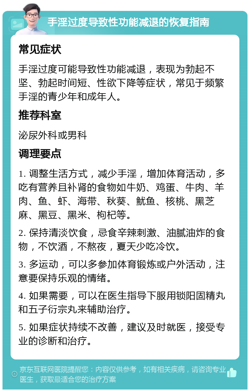 手淫过度导致性功能减退的恢复指南 常见症状 手淫过度可能导致性功能减退，表现为勃起不坚、勃起时间短、性欲下降等症状，常见于频繁手淫的青少年和成年人。 推荐科室 泌尿外科或男科 调理要点 1. 调整生活方式，减少手淫，增加体育活动，多吃有营养且补肾的食物如牛奶、鸡蛋、牛肉、羊肉、鱼、虾、海带、秋葵、鱿鱼、核桃、黑芝麻、黑豆、黑米、枸杞等。 2. 保持清淡饮食，忌食辛辣刺激、油腻油炸的食物，不饮酒，不熬夜，夏天少吃冷饮。 3. 多运动，可以多参加体育锻炼或户外活动，注意要保持乐观的情绪。 4. 如果需要，可以在医生指导下服用锁阳固精丸和五子衍宗丸来辅助治疗。 5. 如果症状持续不改善，建议及时就医，接受专业的诊断和治疗。