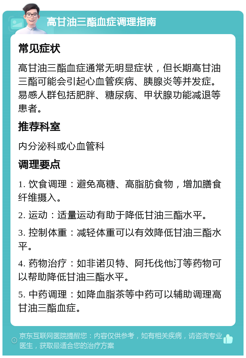 高甘油三酯血症调理指南 常见症状 高甘油三酯血症通常无明显症状，但长期高甘油三酯可能会引起心血管疾病、胰腺炎等并发症。易感人群包括肥胖、糖尿病、甲状腺功能减退等患者。 推荐科室 内分泌科或心血管科 调理要点 1. 饮食调理：避免高糖、高脂肪食物，增加膳食纤维摄入。 2. 运动：适量运动有助于降低甘油三酯水平。 3. 控制体重：减轻体重可以有效降低甘油三酯水平。 4. 药物治疗：如非诺贝特、阿托伐他汀等药物可以帮助降低甘油三酯水平。 5. 中药调理：如降血脂茶等中药可以辅助调理高甘油三酯血症。