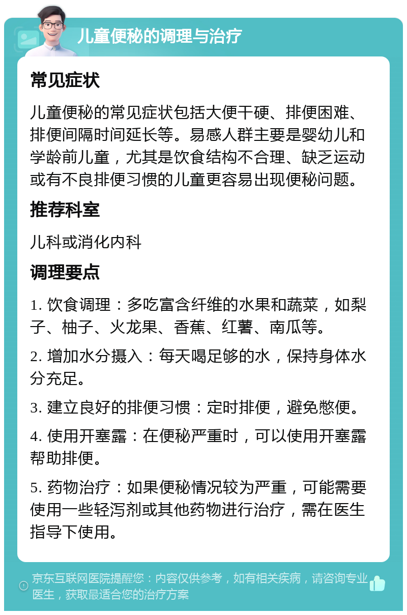 儿童便秘的调理与治疗 常见症状 儿童便秘的常见症状包括大便干硬、排便困难、排便间隔时间延长等。易感人群主要是婴幼儿和学龄前儿童，尤其是饮食结构不合理、缺乏运动或有不良排便习惯的儿童更容易出现便秘问题。 推荐科室 儿科或消化内科 调理要点 1. 饮食调理：多吃富含纤维的水果和蔬菜，如梨子、柚子、火龙果、香蕉、红薯、南瓜等。 2. 增加水分摄入：每天喝足够的水，保持身体水分充足。 3. 建立良好的排便习惯：定时排便，避免憋便。 4. 使用开塞露：在便秘严重时，可以使用开塞露帮助排便。 5. 药物治疗：如果便秘情况较为严重，可能需要使用一些轻泻剂或其他药物进行治疗，需在医生指导下使用。