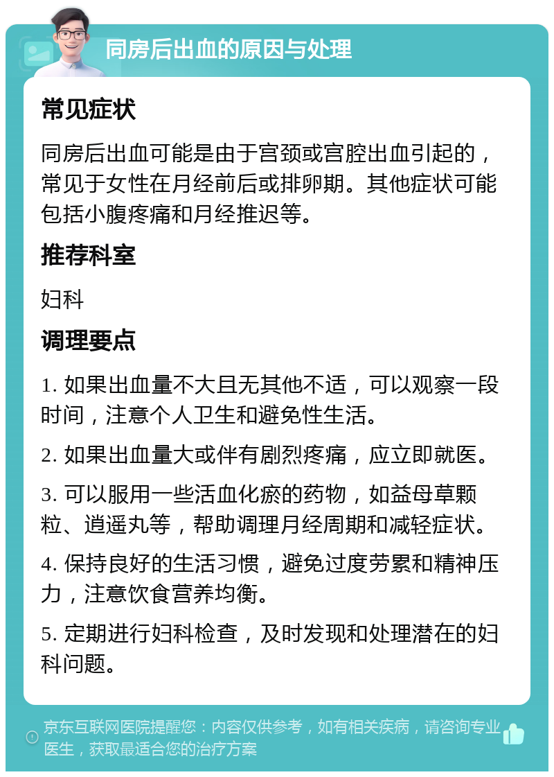 同房后出血的原因与处理 常见症状 同房后出血可能是由于宫颈或宫腔出血引起的，常见于女性在月经前后或排卵期。其他症状可能包括小腹疼痛和月经推迟等。 推荐科室 妇科 调理要点 1. 如果出血量不大且无其他不适，可以观察一段时间，注意个人卫生和避免性生活。 2. 如果出血量大或伴有剧烈疼痛，应立即就医。 3. 可以服用一些活血化瘀的药物，如益母草颗粒、逍遥丸等，帮助调理月经周期和减轻症状。 4. 保持良好的生活习惯，避免过度劳累和精神压力，注意饮食营养均衡。 5. 定期进行妇科检查，及时发现和处理潜在的妇科问题。