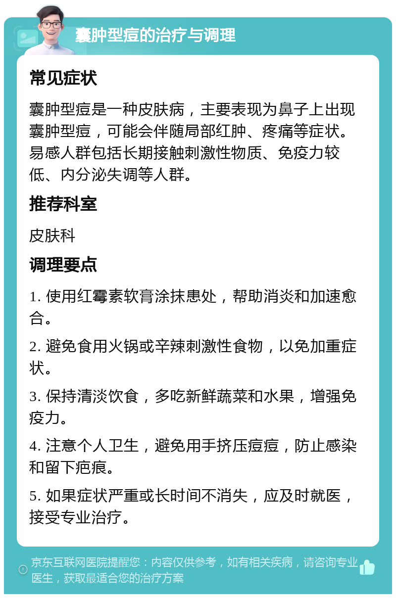 囊肿型痘的治疗与调理 常见症状 囊肿型痘是一种皮肤病，主要表现为鼻子上出现囊肿型痘，可能会伴随局部红肿、疼痛等症状。易感人群包括长期接触刺激性物质、免疫力较低、内分泌失调等人群。 推荐科室 皮肤科 调理要点 1. 使用红霉素软膏涂抹患处，帮助消炎和加速愈合。 2. 避免食用火锅或辛辣刺激性食物，以免加重症状。 3. 保持清淡饮食，多吃新鲜蔬菜和水果，增强免疫力。 4. 注意个人卫生，避免用手挤压痘痘，防止感染和留下疤痕。 5. 如果症状严重或长时间不消失，应及时就医，接受专业治疗。