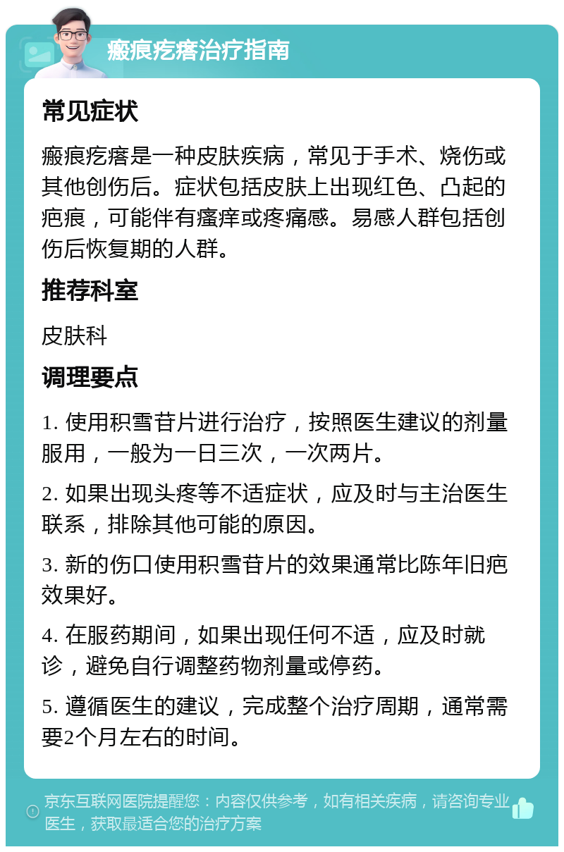 瘢痕疙瘩治疗指南 常见症状 瘢痕疙瘩是一种皮肤疾病，常见于手术、烧伤或其他创伤后。症状包括皮肤上出现红色、凸起的疤痕，可能伴有瘙痒或疼痛感。易感人群包括创伤后恢复期的人群。 推荐科室 皮肤科 调理要点 1. 使用积雪苷片进行治疗，按照医生建议的剂量服用，一般为一日三次，一次两片。 2. 如果出现头疼等不适症状，应及时与主治医生联系，排除其他可能的原因。 3. 新的伤口使用积雪苷片的效果通常比陈年旧疤效果好。 4. 在服药期间，如果出现任何不适，应及时就诊，避免自行调整药物剂量或停药。 5. 遵循医生的建议，完成整个治疗周期，通常需要2个月左右的时间。